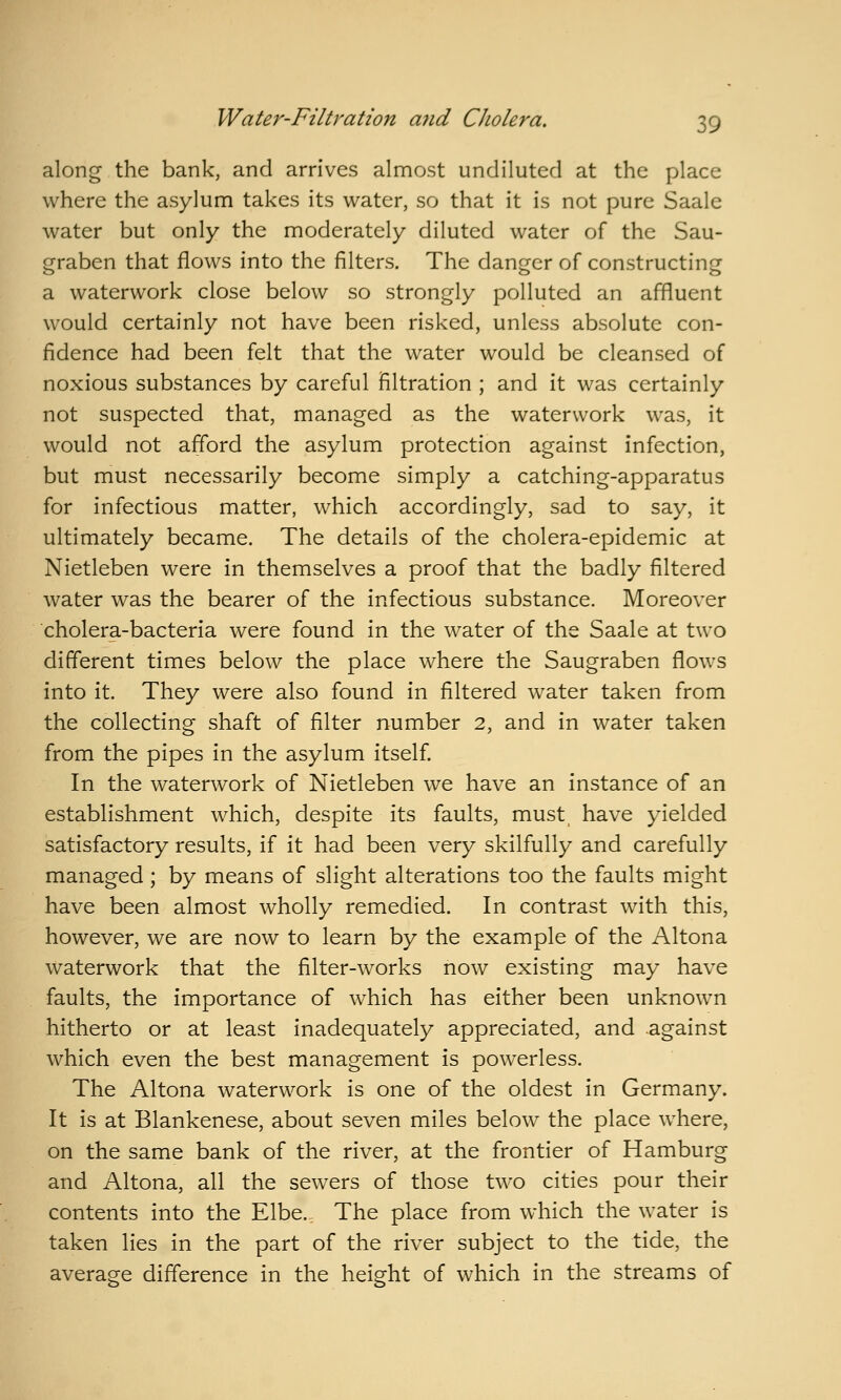 along the bank, and arrives almost undiluted at the place where the asylum takes its water, so that it is not pure Saale water but only the moderately diluted water of the Sau- graben that flows into the filters. The danger of constructing a waterwork close below so strongly polluted an affluent would certainly not have been risked, unless absolute con- fidence had been felt that the water would be cleansed of noxious substances by careful filtration ; and it was certainly not suspected that, managed as the waterwork was, it would not afford the asylum protection against infection, but must necessarily become simply a catching-apparatus for infectious matter, which accordingly, sad to say, it ultimately became. The details of the cholera-epidemic at Nietleben were in themselves a proof that the badly filtered water was the bearer of the infectious substance. Moreover cholera-bacteria were found in the water of the Saale at two different times below the place where the Saugraben flows into it. They were also found in filtered water taken from the collecting shaft of filter number 2, and in water taken from the pipes in the asylum itself. In the waterwork of Nietleben we have an instance of an establishment which, despite its faults, must have yielded satisfactory results, if it had been very skilfully and carefully managed; by means of slight alterations too the faults might have been almost wholly remedied. In contrast with this, however, we are now to learn by the example of the Altona waterwork that the filter-works now existing may have faults, the importance of which has either been unknown hitherto or at least inadequately appreciated, and against which even the best management is powerless. The Altona waterwork is one of the oldest in Germany. It is at Blankenese, about seven miles below the place where, on the same bank of the river, at the frontier of Hamburg and Altona, all the sewers of those two cities pour their contents into the Elbe.- The place from which the water is taken lies in the part of the river subject to the tide, the average difference in the height of which in the streams of