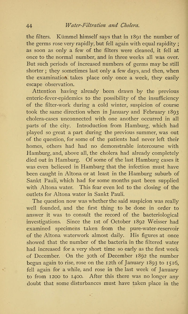 the filters. Klimmel himself says that in 1891 the number of the germs rose very rapidly, but fell again with equal rapidity ; as soon as only a few of the filters were cleaned, it fell at once to the normal number, and in three weeks all was over. But such periods of increased numbers of germs may be still shorter ; they sometimes last only a few days, and then, when the examinatioi^ takes place only once a week, they easily escape observation. Attention having already been drawn by the previous enteric-fever-epidemics to the possibility of the insufficiency of the filter-work during a cold winter, suspicion of course took the same direction when in January and February 1893 cholera-cases unconnected with one another occurred in all parts of the city. Introduction from Hamburg, which had played so great a part during the previous summer, was out of the question, for some of the patients had never left their homes, others had had no demonstrable intercourse with Hamburg, and, above all, the cholera had already completely died out in Hamburg. Of some of the last Hamburg cases it was even believed in Hamburg that the infection must have been caught in Altona or at least in the Hamburg suburb of Sankt Pauli, which had for some months past been supplied with Altona water. This fear even led to the closing of the outlets for Altona water in Sankt Pauli. The question now was whether the said suspicion was really well founded, and the first thing to be done in order to answer it was to consult the record of the bacteriological investigations. Since the ist of October 1892 Weisser had examined specimens taken from the pure-water-reservoir of the Altona waterwork almost daily. His figures at once showed that the number of the bacteria in the filtered water had increased for a very short time so early as the first week of December. On the 30th of December 1892 the number began again to rise, rose on the 12th of January 1893 to 1516, fell again for a while, and rose in the last week of January to from 1200 to 1400. After this there was no longer any doubt that some disturbances must have taken place in the