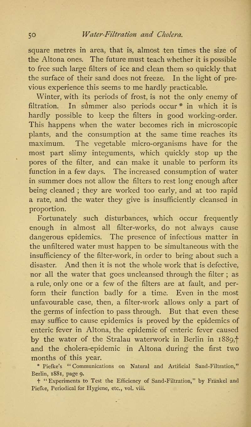 square metres in area, that is, almost ten times the size of the Altona ones. The future must teach whether it is possible to free such large filters of ice and clean them so quickly that the surface of their sand does not freeze. In the light of pre- vious experience this seems to me hardly practicable. Winter, with its periods of frost, is not the only enemy of filtration. In silmmer also periods occur * in which it is hardly possible to keep the filters in good working-order. This happens when the water becomes rich in microscopic plants, and the consumption at the same time reaches its maximum. The vegetable micro-organisms have for the most part slimy integuments, which quickly stop up the pores of the filter, and can make it unable to perform its function in a few days. The increased consumption of water in summer does not allow the filters to rest long enough after being cleaned ; they are worked too early, and at too rapid a rate, and the water they give is insufficiently cleansed in proportion. Fortunately such disturbances, which occur frequently enough in almost all filter-works, do not always cause dangerous epidemics. The presence of infectious matter in the unfiltered water must happen to be simultaneous with the insufficiency of the filter-work, in order to bring about such a disaster. And then it is not the whole work that is defective, nor all the water that goes uncleansed through the filter ; as a rule, only one or a few of the filters are at fault, and per- form their function badly for a time. Even in the most unfavourable case, then, a filter-work allows only a part of the germs of infection to pass through. But that even these may suffice to cause epidemics is proved by the epidemics of enteric fever in Altona, the epidemic of enteric fever caused by the water of the Stralau waterwork in Berlin in i889,f and the cholera-epidemic in Altona during the first two months of this year. *■ Piefke's Communications on Natural and Artificial Sand-Filtration, Berlin, iS8i, page 9. t Experiments to Test the Efficiency of Sand-Filtration, by Frankel and Piefke, Periodical for Hygiene, etc., vol. viii.