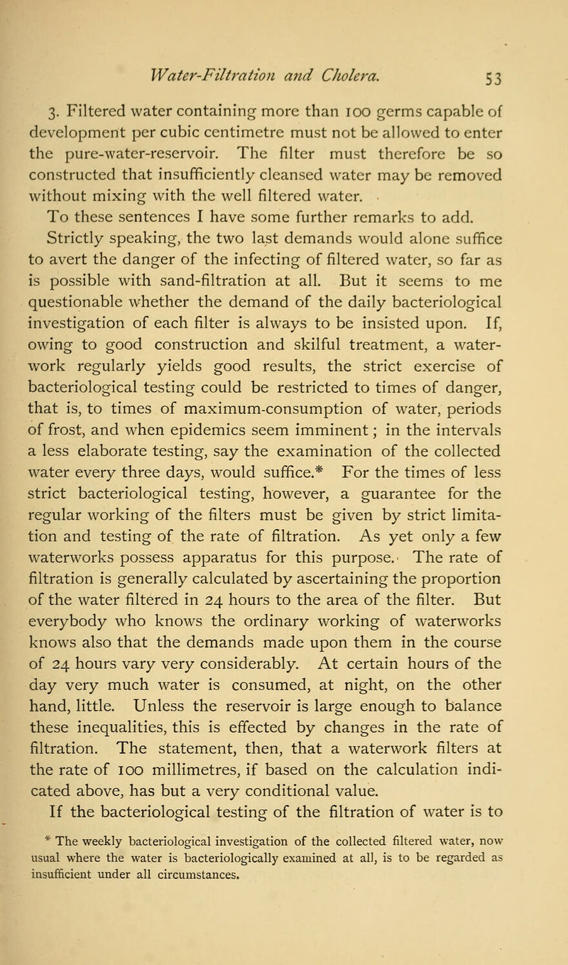 3. Filtered water containing more than 100 germs capable of development per cubic centimetre must not be allowed to enter the pure-water-reservoir. The filter must therefore be so constructed that insuf^ciently cleansed water may be removed without mixing with the well filtered water. To these sentences I have some further remarks to add. Strictly speaking, the two last demands would alone suffice to avert the danger of the infecting of filtered water, so far as is possible with sand-filtration at all. But it seems to me questionable whether the demand of the daily bacteriological investigation of each filter is always to be insisted upon. If, owing to good construction and skilful treatment, a water- work regularly yields good results, the strict exercise of bacteriological testing could be restricted to times of danger, that is, to times of maximum-consumption of water, periods of frost, and when epidemics seem imminent; in the intervals a less elaborate testing, say the examination of the collected water every three days, would suffice.* For the times of less strict bacteriological testing, however, a guarantee for the regular working of the filters must be given by strict limita- tion and testing of the rate of filtration. As yet only a few waterworks possess apparatus for this purpose.' The rate of filtration is generally calculated by ascertaining the proportion of the water filtered in 24 hours to the area of the filter. But everybody who knows the ordinary working of waterworks knows also that the demands made upon them in the course of 24 hours vary very considerably. At certain hours of the day very much water is consumed, at night, on the other hand, little. Unless the reservoir is large enough to balance these inequalities, this is effected by changes in the rate of filtration. The statement, then, that a waterwork filters at the rate of 100 millimetres, if based on the calculation indi- cated above, has but a very conditional value. If the bacteriological testing of the filtration of water is to * The weekly bacteriological investigation of the collected filtered water, now usual where the water is bacteriologically examined at all, is to be regarded as insufficient under all circumstances.