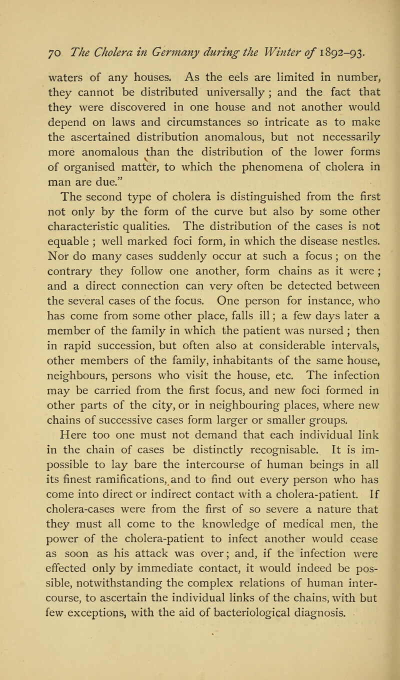 waters of any houses. As the eels 3.re limited in number, they cannot be distributed universally ; and the fact that they were discovered in one house and not another would depend on laws and circumstances so intricate as to make the ascertained distribution anomalous, but not necessarily more anomalous than the distribution of the lower forms of organised matter, to which the phenomena of cholera in man are due. The second type of cholera is distinguished from the first not only by the form of the curve but also by some other characteristic qualities. The distribution of the cases is not equable ; well marked foci form, in which the disease nestles. Nor do many cases suddenly occur at such a focus ; on the contrary they follow one another, form chains as it were ; and a direct connection can very often be detected between the several cases of the focus. One person for instance, who has come from some other place, falls ill; a few days later a member of the family in which the patient was nursed ; then in rapid succession, but often also at considerable intervals, other members of the family, inhabitants of the same house, neighbours, persons who visit the house, etc. The infection may be carried from the first focus, and new foci formed in other parts of the city, or in neighbouring places, where new chains of successive cases form larger or smaller groups. Here too one must not demand that each individual link in the chain of cases be distinctly recognisable. It is im- possible to lay bare the intercourse of human beings in all its finest ramifications, and to find out every person who has come into direct or indirect contact with a cholera-patient. If cholera-cases were from the first of so severe a nature that they must all come to the knowledge of medical men, the power of the cholera-patient to infect another would cease as soon as his attack was over; and, if the infection were effected only by immediate contact, it would indeed be pos- sible, notwithstanding the complex relations of human inter- course, to ascertain the individual links of the chains, with but few exceptions, with the aid of bacteriological diagnosis.