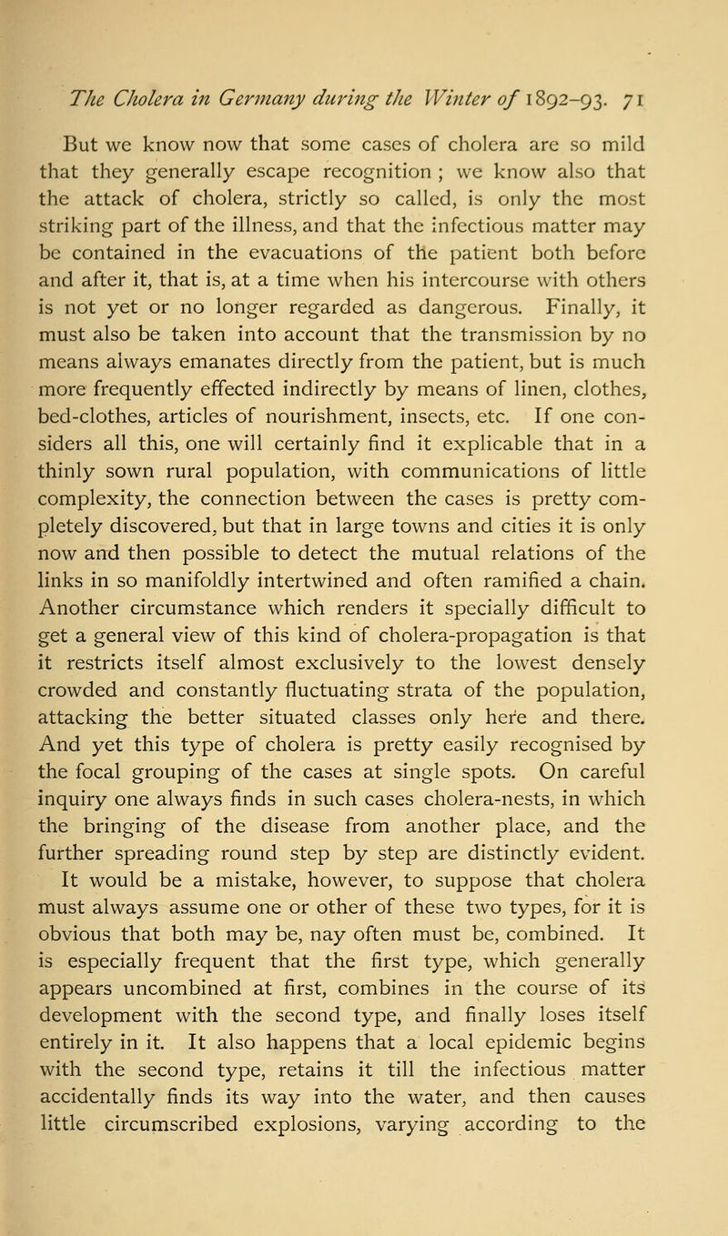 But we know now that some cases of cholera are so mild that they generally escape recognition ; we know also that the attack of cholera, strictly so called, is only the most striking part of the illness, and that the infectious matter may be contained in the evacuations of the patient both before and after it, that is, at a time when his intercourse with others is not yet or no longer regarded as dangerous. Finally, it must also be taken into account that the transmission by no means always emanates directly from the patient, but is much more frequently effected indirectly by means of linen, clothes, bed-clothes, articles of nourishment, insects, etc. If one con- siders all this, one will certainly find it explicable that in a thinly sown rural population, with communications of little complexity, the connection between the cases is pretty com- pletely discovered, but that in large towns and cities it is only now and then possible to detect the mutual relations of the links in so manifoldly intertwined and often ramified a chain. Another circumstance which renders it specially difficult to get a general view of this kind of cholera-propagation is that it restricts itself almost exclusively to the lowest densely crowded and constantly fluctuating strata of the population, attacking the better situated classes only here and there. And yet this type of cholera is pretty easily recognised by the focal grouping of the cases at single spots. On careful inquiry one always finds in such cases cholera-nests, in which the bringing of the disease from another place, and the further spreading round step by step are distinctly evident. It would be a mistake, however, to suppose that cholera must always assume one or other of these two types, for it is obvious that both may be, nay often must be, combined. It is especially frequent that the first type, which generally appears uncombined at first, combines in the course of its development with the second type, and finally loses itself entirely in it. It also happens that a local epidemic begins with the second type, retains it till the infectious matter accidentally finds its way into the water, and then causes little circumscribed explosions, varying according to the