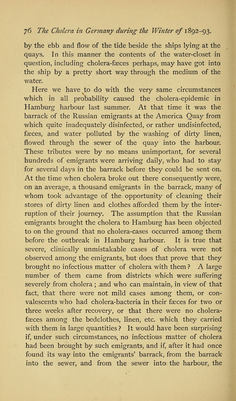 by the ebb and flow of the tide beside the ships lying at the quays. In this manner the contents of the water-closet in question, including cholera-fseces perhaps, may have got into the ship by a pretty short way through the medium of the water. Here we have to do with the very same circumstances which in all probability caused the cholera-epidemic in Hamburg harbour last summer. At that time it was the barrack of the Russian emigrants at the America Quay from which quite inadequately disinfected, or rather undisinfected, faeces, and water polluted by the washing of dirty linen, flowed through the sewer of the quay into the harbour. These tributes were by no mfeans unimportant, for several hundreds of emigrants were arriving daily, who had to stay for several days in the barrack before they could be sent on. At the time when cholera broke out there consequently were, on an average, a thousand emigrants in the barrack, many of whom took advantage of the. opportunity of cleaning their stores of dirty linen and clothes afforded them by the inter- ruption of their journey. The assumption that the Russian emigrants brought the cholera to Hamburg has been objected to on the ground that no cholera-cases occurred among them before the outbreak in Hamburg harbour. It is true that severe, clinically unmistakable cases of cholera were not observed among the emigrants, but does that prove that they brought no infectious matter of cholera with them ? A large number of them came from districts which were suffering severely from cholera; .and who can maintain, in view of that fact, that there were not mild cases among them, or con- valescents who had cholera-bacteria in their fseces for two or three weeks after recovery, or that there were no cholera- faeces among the bedclothes, linen, etc. which they carried with them in large quantities ? It would have been surprising if, under such circumstances, no infectious matter of cholera had been brought by such emigrants, and if, after it had once found its way into the emigrants' barrack, from the barrack into the sewer, and from the sewer into the harbour, the