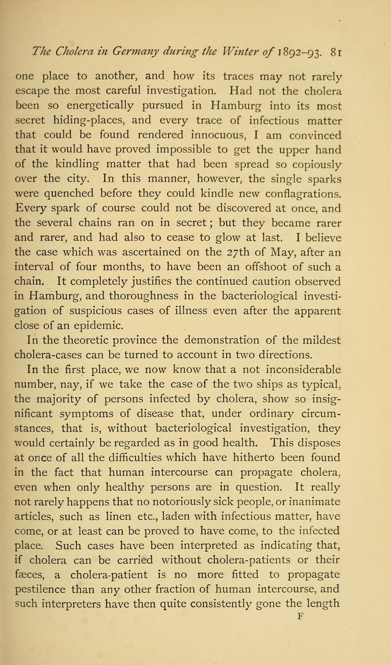 one place to another, and how its traces may not rarely escape the most careful investigation. Had not the cholera been so energetically pursued in Hamburg into its most secret hiding-places, and every trace of infectious matter that could be found rendered innocuous, I am convinced that it would have proved impossible to get the upper hand of the kindling matter that had been spread so copiously over the city. In this manner, however, the single sparks were quenched before they could kindle new conflagrations. Every spark of course could not be discovered at once, and the several chains ran on in secret; but they became rarer and rarer, and had also to cease to glow at last. I believe the case which was ascertained on the 27th of May, after an interval of four months, to have been an offshoot of such a chain. It completely justifies the continued caution observed in Hamburg, and thoroughness in the bacteriological investi- gation of suspicious cases of illness even after the apparent close of an epidemic. In the theoretic province the demonstration of the mildest cholera-cases can be turned to account in two directions. In the first place, we now know that a not inconsiderable number, nay, if we take the case of the two ships as typical, the majority of persons infected by cholera, show so insig- nificant symptoms of disease that, under ordinary circum- stances, that is, without bacteriological investigation, they Avould certainly be regarded as in good health. This disposes at once of all the difficulties which have hitherto been found in the fact that human intercourse can propagate cholera, even when only healthy persons are in question. It really not rarely happens that no notoriously sick people, or inanimate articles, such as linen etc., laden with infectious matter, have come, or at least can be proved to have come, to the infected place. Such cases have been interpreted as indicating that, if cholera can be carried without cholera-patients or their faeces, a cholera-patient is no more fitted to propagate pestilence than any other fraction of human intercourse, and such interpreters have then quite consistently gone the length