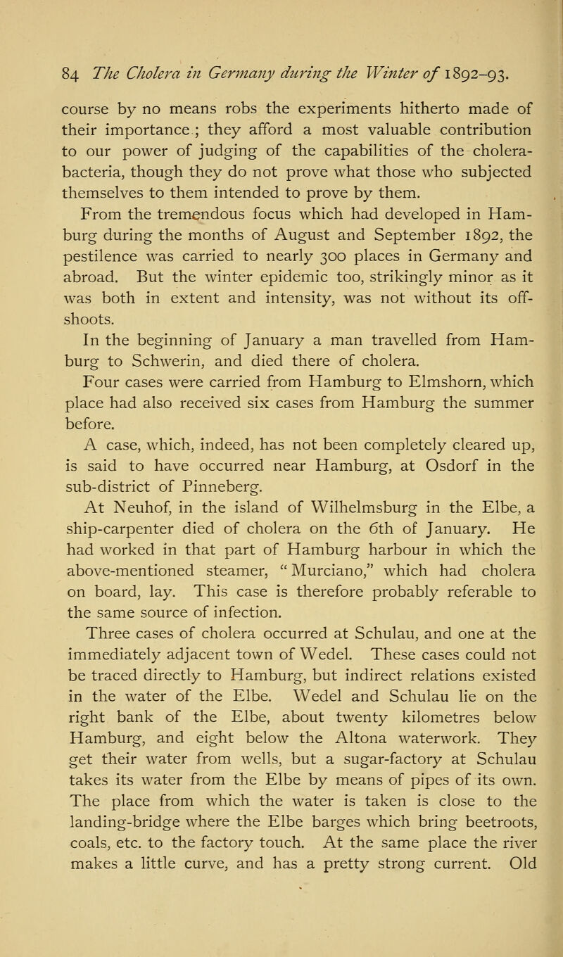 course by no means robs the experiments hitherto made of their importance.; they afford a most valuable contribution to our power of judging of the capabilities of the cholera- bacteria, though they do not prove what those who subjected themselves to them intended to prove by them. From the tremendous focus which had developed in Ham- burg during the months of August and September 1892, the pestilence was carried to nearly 300 places in Germany and abroad. But the winter epidemic too, strikingly minor as it was both in extent and intensity, was not without its off- shoots. In the beginning of January a man travelled from Ham- burg to Schwerin, and died there of cholera. Four cases were carried from Hamburg to Elmshorn, which place had also received six cases from Hamburg the summer before. A case, which, indeed, has not been completely cleared up, is said to have occurred near Hamburg, at Osdorf in the sub-district of Pinneberg. At Neuhof, in the island of Wilhelmsburg in the Elbe, a ship-carpenter died of cholera on the 6th of January. He had worked in that part of Hamburg harbour in which the above-mentioned steamer,  Murciano, which had cholera on board, lay. This case is therefore probably referable to the same source of infection. Three cases of cholera occurred at Schulau, and one at the immediately adjacent town of Wedel. These cases could not be traced directly to Hamburg, but indirect relations existed in the water of the Elbe. Wedel and Schulau lie on the right bank of the Elbe, about twenty kilometres below Hamburg, and eight below the Altona waterwork. They get their water from wells, but a sugar-factory at Schulau takes its water from the Elbe by means of pipes of its own. The place from which the water is taken is close to the landing-bridge where the Elbe barges which bring beetroots, coals, etc. to the factory touch. At the same place the river makes a little curve, and has a pretty strong current. Old