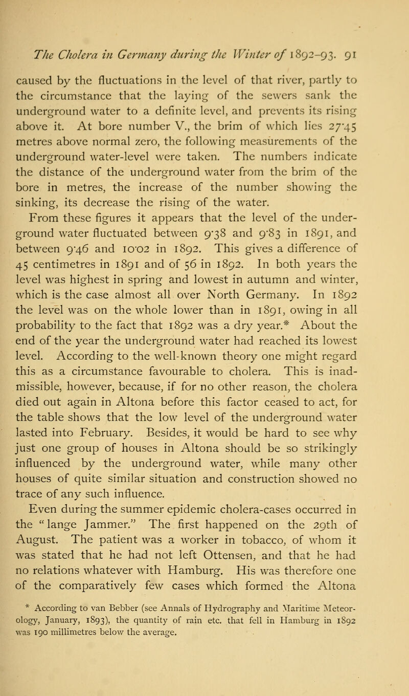 caused by the fluctuations in the level of that river, partly to the circumstance that the laying of the sewers sank the underground water to a definite level, and prevents its rising above it. At bore number V., the brim of which lies 27*45 metres above normal zero, the following measurements of the underground water-level were taken. The numbers indicate the distance of the underground water from the brim of the bore in metres, the increase of the number showing the sinking, its decrease the rising of the water. From these figures it appears that the level of the under- ground water fluctuated between 9'38 and 983 in 1891, and between 9*46 and I002 in 1892. This gives a difference of 45 centimetres in 1891 and of 56 in 1892. In both years the level was highest in spring and lowest in autumn and winter, which is the case almost all over North Germany. In 1892 the level was on the whole lower than in 1891, owing in all probability to the fact that 1892 was a dry year.* About the end of the year the underground water had reached its lowest lev^el. According to the well-known theory one might regard this as a circumstance favourable to cholera. This is inad- missible, however, because, if for no other reason, the cholera died out again in Altona before this factor ceased to act, for the table shows that the low level of the underground water lasted into February. Besides, it would be hard to see why just one group of houses in Altona should be so strikingly influenced by the underground water, while many other houses of quite similar situation and construction showed no trace of any such influence. Even during the summer epidemic cholera-cases occurred in the  lange Jammer. The first happened on the 29th of August. The patient was a worker in tobacco, of whom it was stated that he had not left Ottensen, and that he had no relations whatever with Hamburg. His was therefore one of the comparatively few cases which formed the Altona * According to van Bebber (see Annals of Hydrography and Maritime Meteor- ology, January, 1893), the quantity of rain etc. that fell in Hamburg in 1892 was 190 millimetres below the average.