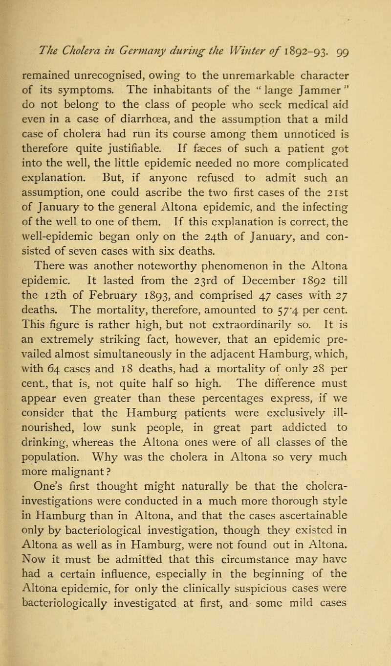 remained unrecognised, owing to the unremarkable character of its symptoms. The inhabitants of the  lange Jammer  do not belong to the class of people who seek medical aid even in a case of diarrhoea, and the assumption that a mild case of cholera had run its course among them unnoticed is therefore quite justifiable. If faeces of such a patient got into the well, the little epidemic needed no more complicated explanation. But, if anyone refused to admit such an assumption, one could ascribe the two first cases of the 21st of January to the general Altona epidemic, and the infecting of the well to one of them. If this explanation is correct, the well-epidemic began only on the 24th of January, and con- sisted of seven cases with six deaths. There was another noteworthy phenomenon in the Altona epidemic. It lasted from the 23rd of December 1892 till the 12th of February 1893, and comprised 47 cases with 27 deaths. The mortality, therefore, amounted to 57*4 per cent. This figure is rather high, but not extraordinarily so. It is an extremely striking fact, however, that an epidemic pre- vailed almost simultaneously in the adjacent Hamburg, which, with 64 cases and 18 deaths, had a mortality of only 28 per cent, that is, not quite half so high. The difference must appear even greater than these percentages express, if we consider that the Hamburg patients were exclusively ill- nourished, low sunk people, in great part addicted to drinking, whereas the Altona ones were of all classes of the population. Why was the cholera in Altona so very much more malignant ? One's first thought might naturally be that the cholera- investigations were conducted in a much more thorough style in Hamburg than in Altona, and that the cases ascertainable only by bacteriological investigation, though they existed in Altona as well as in Hamburg, were not found out in Altona. Now it must be admitted that this circumstance may have had a certain influence, especially in the beginning of the Altona epidemic, for only the clinically suspicious cases were bacteriologically investigated at first, and some mild cases