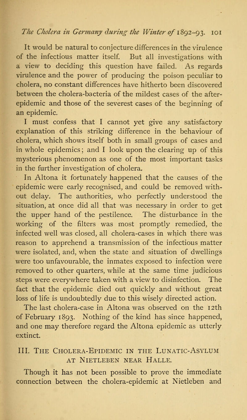 It would be natural to conjecture differences in the virulence of the infectious matter itself. But all investigations with a view to deciding this question have failed. As regards virulence and the power of producing the poison peculiar to cholera, no constant differences have hitherto been discovered between the cholera-bacteria of the mildest cases of the after- epidemic and those of the severest cases of the beginning of an epidemic. I must confess that I cannot yet give any satisfactory explanation of this striking difference in the behaviour of cholera, which shows itself both in small groups of cases and in whole epidemics; and I look upon the clearing up of this mysterious phenomenon as one of the most important tasks in the further investigation of cholera. In Altona it fortunately happened that the causes of the epidemic were early recognised, and could be removed with- out delay. The authorities, who perfectly understood the situation, at once did all that was necessary in order to get the upper hand of the pestilence. The disturbance in the working of the filters was most promptly remedied, the infected well was closed, all cholera-cases in which there was reason to apprehend a transmission of the infectious matter were isolated, and, when the state and situation of dwellings were too unfavourable, the inmates exposed to infection were removed to other quarters, while at the same time judicious steps were everywhere taken with a view to disinfection. The fact that the epidemic died out quickly and without great loss of life is undoubtedly due to this wisely directed action. The last cholera-case in Altona was observed on the 12th of February 1893. Nothing of the kind has since happened, and one may therefore regard the Altona epidemic as utterly extinct. III. The Cholera-Epidemic in the Lunatic-Asylum AT NiETLEBEN NEAR HALLE. Though it has not been possible to prove the immediate connection between the cholera-epidemic at Nietleben and