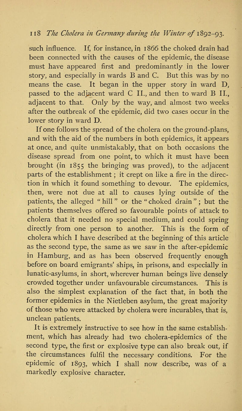 such influence. If, for instance, in 1866 the choked drain had been connected with the causes of the epidemic, the disease must have appeared first and predominantly in the lower story, and especially in wards B and C. But this was by no means the case. It began in the upper story in ward D, passed to the adjacent ward C II., and then to ward B 11., adjacent to that. Only by the way, and almost two weeks after the outbreak of the epidemic, did two cases occur in the lower story in ward D. If one follows the spread of the cholera on the ground-plans, and with the aid of the numbers in both epidemics, it appears at once, and quite unmistakably, that on both occasions the disease spread from one point, to which it must have been brought (in 1855 the bringing was proved), to the adjacent parts of the establishment; it crept on like a fire in the direc- tion in which it found something to devour. The epidemics, then, were not due at all to causes lying outside of the patients, the alleged  hill  or the  choked drain  ; but the patients themselves offered so favourable points of attack to cholera that it needed no special medium, and could spring directly from one person to another. This is the form of cholera which I have described at the beginning of this article as the second type, the same as we saw in the after-epidemic in Hamburg, and as has been observed frequently enough before on board emigrants' ships, in prisons, and especially in lunatic-asylums, in short, wherever human beings live densely crowded together under unfavourable circumstances. This is also the simplest explanation of the fact that, in both the former epidemics in the Nietleben asylum, the great majority of those who were attacked by cholera were incurables, that is, unclean patients. It is extremely instructive to see how in the same establish- ment, which has already had two cholera-epidemics of the second type, the first or explosive type can also break out, if the circumstances fulfil the necessary conditions. For the epidemic of 1893, which I shall now describe, was of a markedly explosive character.