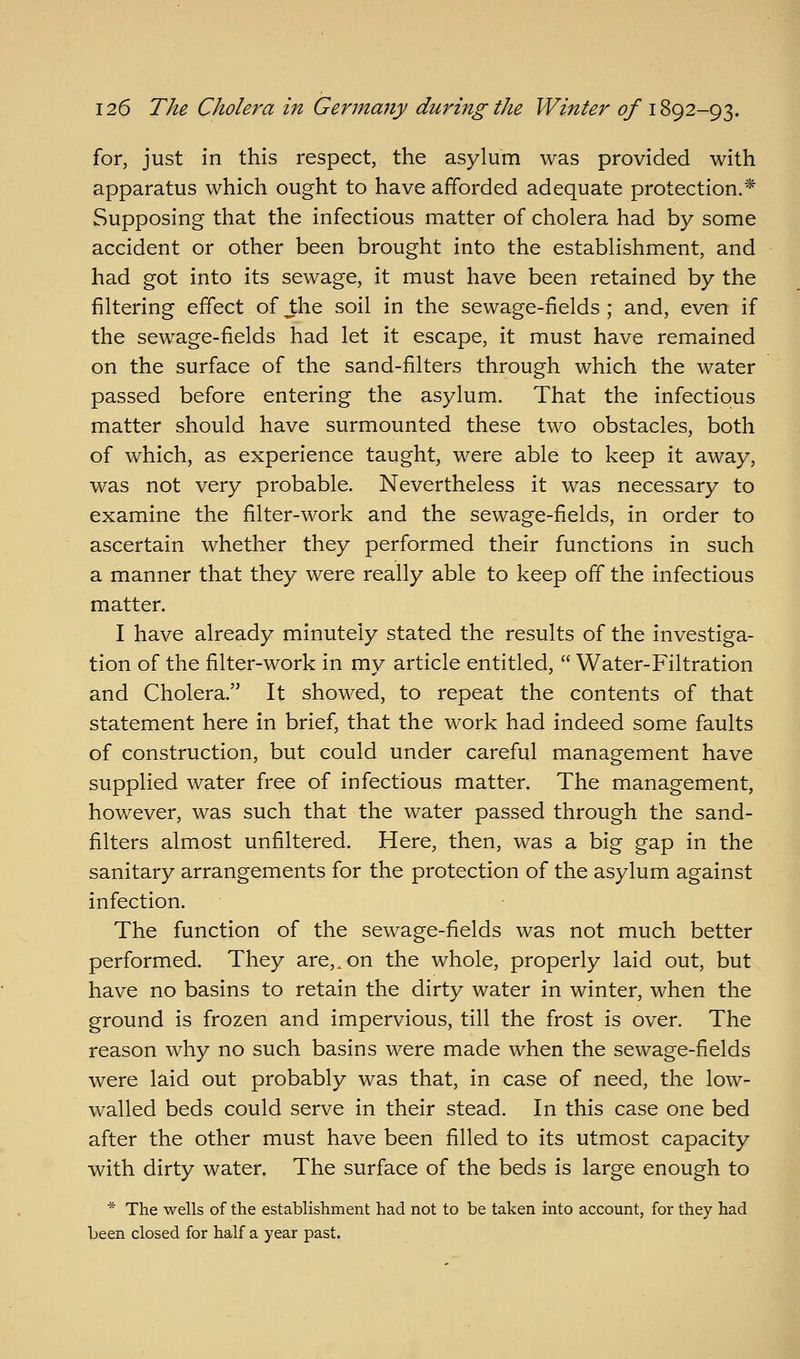 for, just in this respect, the asylum was provided with apparatus which ought to have afforded adequate protection.* Supposing that the infectious matter of cholera had by some accident or other been brought into the establishment, and had got into its sewage, it must have been retained by the filtering effect of ^he soil in the sewage-fields ; and, even if the sewage-fields had let it escape, it must have remained on the surface of the sand-filters through which the water passed before entering the asylum. That the infectious matter should have surmounted these two obstacles, both of which, as experience taught, were able to keep it away, was not very probable. Nevertheless it was necessary to examine the filter-work and the sewage-fields, in order to ascertain whether they performed their functions in such a manner that they were really able to keep off the infectious matter. I have already minutely stated the results of the investiga- tion of the filter-work in my article entitled,  Water-Filtration and Cholera. It showed, to repeat the contents of that statement here in brief, that the work had indeed some faults of construction, but could under careful management have supplied water free of infectious matter. The management, however, was such that the water passed through the sand- filters almost unfiltered. Here, then, was a big gap in the sanitary arrangements for the protection of the asylum against infection. The function of the sewage-fields was not much better performed. They are,, on the whole, properly laid out, but have no basins to retain the dirty water in winter, when the ground is frozen and impervious, till the frost is over. The reason why no such basins were made when the sewage-fields were laid out probably was that, in case of need, the low- walled beds could serve in their stead. In this case one bed after the other must have been filled to its utmost capacity with dirty water. The surface of the beds is large enough to * The wells of the establishment had not to be taken into account, for they had been closed for half a year past.