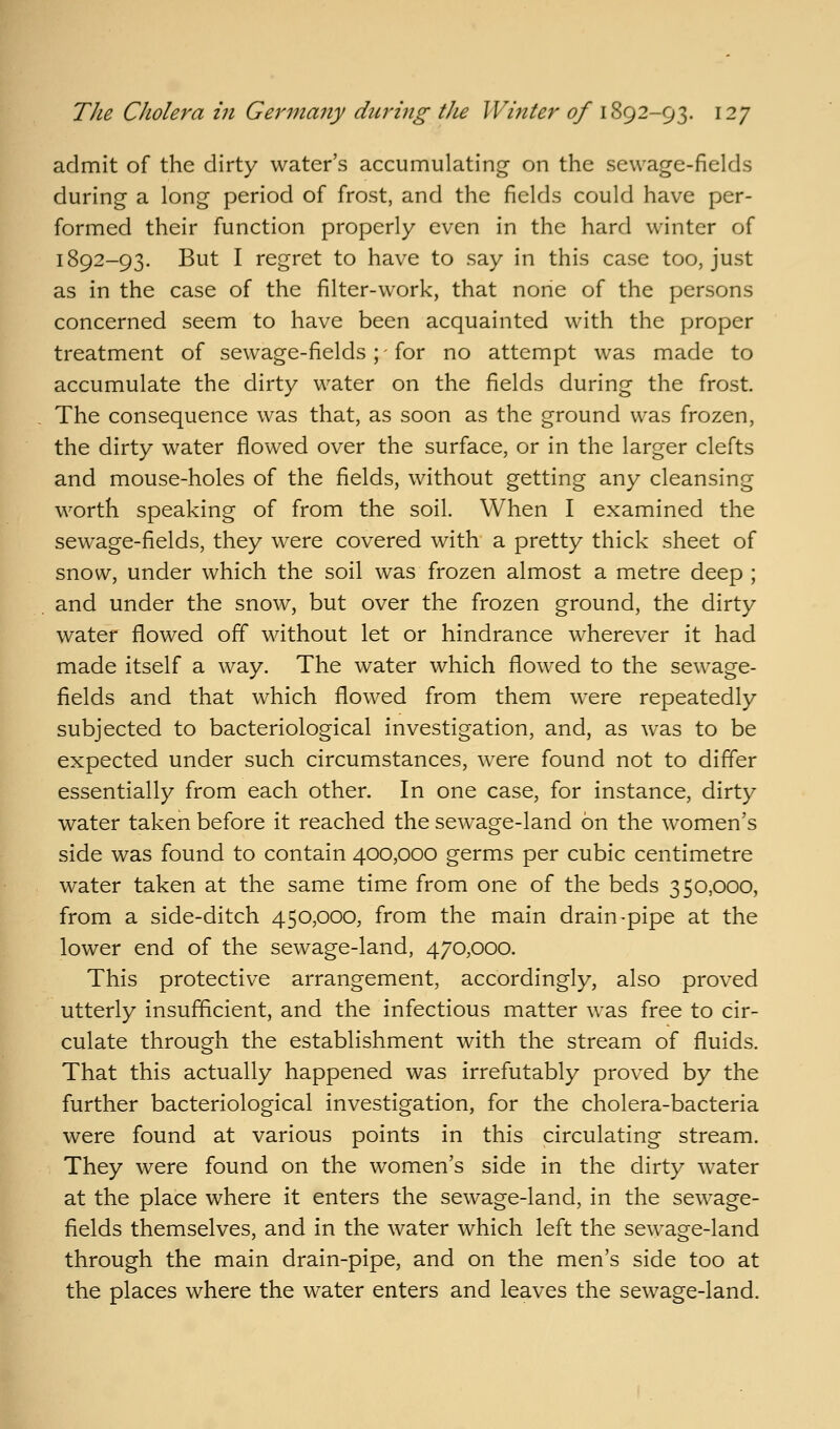 admit of the dirty water's accumulating on the sewage-fields during a long period of frost, and the fields could have per- formed their function properly even in the hard winter of 1892-93. But I regret to have to say in this case too, just as in the case of the filter-work, that none of the persons concerned seem to have been acquainted with the proper treatment of sewage-fields; - for no attempt was made to accumulate the dirty water on the fields during the frost. The consequence was that, as soon as the ground was frozen, the dirty water flowed over the surface, or in the larger clefts and mouse-holes of the fields, without getting any cleansing worth speaking of from the soil. When I examined the sewage-fields, they were covered with a pretty thick sheet of snow, under which the soil was frozen almost a metre deep ; and under the snow, but over the frozen ground, the dirty water flowed off without let or hindrance wherever it had made itself a way. The water which flowed to the sewage- fields and that which flowed from them were repeatedly subjected to bacteriological investigation, and, as was to be expected under such circumstances, were found not to differ essentially from each other. In one case, for instance, dirty water taken before it reached the sewage-land on the women's side was found to contain 400,000 germs per cubic centimetre water taken at the same time from one of the beds 350,000, from a side-ditch 450,000, from the main drain-pipe at the lower end of the sewage-land, 470,000. This protective arrangement, accordingly, also proved utterly insufficient, and the infectious matter was free to cir- culate through the establishment with the stream of fluids. That this actually happened was irrefutably proved by the further bacteriological investigation, for the cholera-bacteria were found at various points in this circulating stream. They were found on the women's side in the dirty water at the place where it enters the sewage-land, in the sewage- fields themselves, and in the water which left the sewage-land through the main drain-pipe, and on the men's side too at the places where the water enters and leaves the sewage-land.