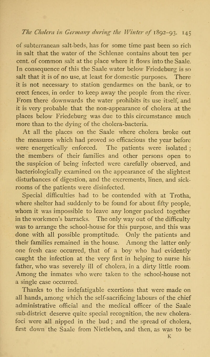 of subterranean salt-beds, has for some time past been so ricli in salt that the water of the Schlenze contains about ten per cent, of common salt at the place where it flows into the Saalc. In consequence of this the Saale water below Friedeburg is so salt that it is of no use, at least for domestic purposes. There it is not necessary to station gendarmes on the bank, or to erect fences, in order to keep away the people from the river. From there downwards the water prohibits its use itself, and it is very probable that the non-appearance of cholera at the places below Friedeburg was due to this circumstance much more than to the dying of the cholera-bacteria. At all the places on the Saale where cholera broke out the measures which had proved so efficacious the year before were energetically enforced. The patients were isolated ; the members of their families and other persons open to the suspicion of being infected were carefully observed, and bacteriologically examined on the appearance of the slightest disturbances of digestion, and the excrements, linen, and sick- rooms of the patients were disinfected. Special difficulties had to be contended with at Trotha, where shelter had suddenly to be found for about fifty people, whom it was impossible to leave any longer packed together in the workmen's barracks. The only way out of the difficulty was to arrange the school-house for this purpose, and this was done with all possible promptitude. Only the patients and their families remained in the house. Among the latter only one fresh case occurred, that of a boy who had evidently caught the infection at the very first in helping to nurse his father, who was severely ill of cholera, in a dirty little room. Among the inmates who were taken to the school-house not a single case occurred. Thanks to the indefatigable exertions that were made on all hands, among which the self-sacrificing labours of the chief administrative official and the medical officer of the Saale sub-district deserve quite special recognition, the new cholera- foci were all nipped in the bud ; and the spread of cholera, first down the Saale from Nietleben, and then, as was to be K