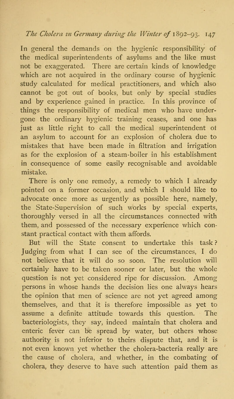 In general the demands on the hygienic responsibility of the medical superintendents of asylums and the like must not be exaggerated. There are certain kinds of knowledge which are not acquired in the ordinary course of hygienic study calculated for medical practitioners, and which also cannot be got out of books, but only by special studies and by experience gained in practice. In this province of things the responsibility of medical men who have under- gone the ordinary hygienic training ceases, and one has just as little right to call the medical superintendent ot an asylum to account for an explosion of cholera due to mistakes that have been made in filtration and irrigation as for the explosion of a steam-boiler in his establishment in consequence of some easily recognisable and avoidable mistake. There is only one remedy, a remedy to which I already pointed on a former occasion, and which I should like to advocate once more as urgently as possible here, namely, the State-Supervision of such works by special experts, thoroughly versed in all the circumstances connected with them, and possessed of the necessary experience which con- stant practical contact with them affords. But will the State consent to undertake this task ? Judging from what I can see of the circumstances, I do not believe that it will do so soon. The resolution will certainly have to be taken sooner or later, but the whole question is not yet considered ripe for discussion. Among persons in whose hands the decision lies one always hears the opinion that men of science are not yet agreed among themselves, and that it is therefore impossible as yet to assume a definite attitude towards this question. The bacteriologists, they say, indeed maintain that cholera and enteric fever can be spread by water, but others whose authority is not inferior to theirs dispute that, and it is not even known yet whether the cholera-bacteria really are the cause of cholera, and whether, in the combating of cholera, they deserve to have such attention paid them as