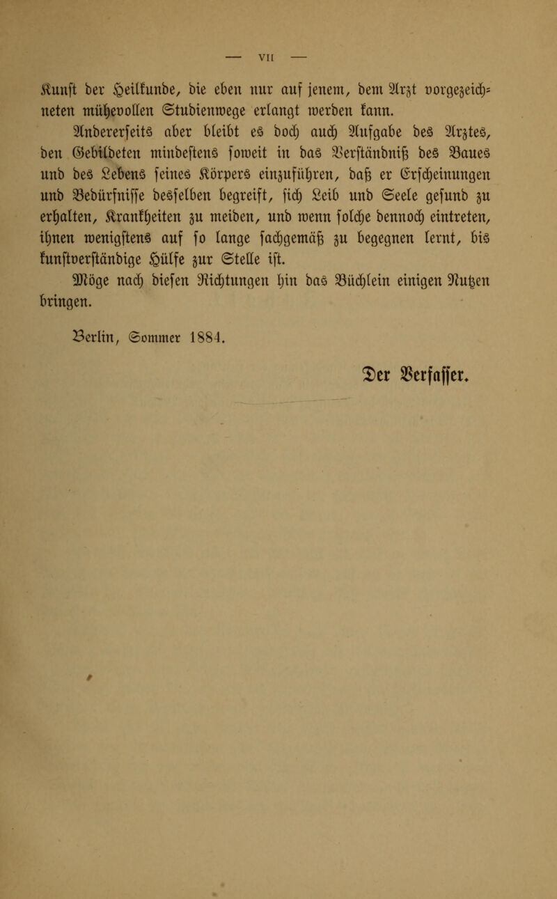 .tunft ber ^etlfunbe, bie eben nur auf jenem, bem Slrgt t)orge§eid)' neten mü^et)olIen (Stubtenraege erlangt werben fann. 5lnbererfeitö aber bleibt eö bocl) au(j^ 3tufgabe beö %x^k^, ben ©ebilbeten minbeftenö [oraeit in \)a% ^Jerftänbuife beö 33aueö unb be§ Sebenö feineö ^örperö ein§ufül)ren, ba^ er (Srfd^einungen unb ^ebürfniffe beöfelben begreift, fic^ £eib unb ©eele gefunb §u erl^alten, £ran!l)eiten §u meiben, unb wenn fold^e bennod) eintreten, ilinen rcenigftenö auf fo lange facl)gemä§ gu begegnen lernt, biö funftüerftänbige §ü(fe §ur ©tette ift. ^öge nacl) biefen D^^id^tungen Ijin baö ^ü(^tein einigen D^iu^en bringen. Berlin, ©ommcr 1884.