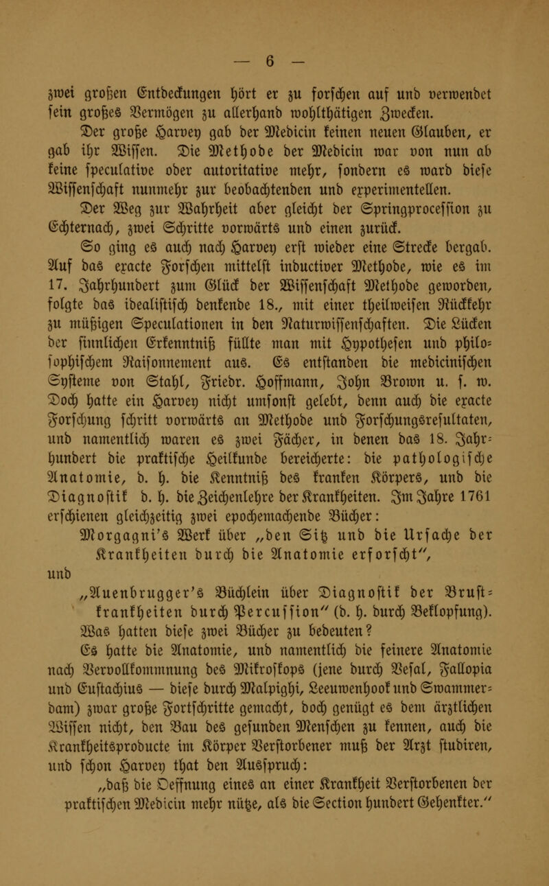§tt)ci örofeen ©ntbecfungen lt)ört er §u forfc^en auf unb Derraenbct fein grofeeö SSermögen gu allerl)anb raol^Itl^ätigen 3^^^^- ^er grofee ^arre^ gab ber ^Hebicin feinen neuen ©lauben, er gab if)t 2Bi[fen. ^ie 9Jleti)obe ber 3J^ebicin wav t)on nun ab feine fpeculatiüe ober autoritatiüe mef)r, fonbern eö warb biefe SBiffenfc^aft nunmel^r gur beobad^tenben unb experimentellen. 5Der 2ßeg §ur 3Baf)r^ett aber gteid)t ber ©pringproceffion gu (Sd^terna^, gwei ©(^ritte üorroärtö unb einen gurüdf. ©0 ging eö au($ nad; §an)et) erft lieber eine ©tredfe bergab. 5luf ba§ eyacte gorfd)en mittelft tnbuctit)er Tl^i\)o'o^, raie eö int 17. 3af)rl)unbert gum @Iü(J ber 2Biffenf(%aft ^let^obe geraorben, folgte ba§ ibeatiftif(i) benfenbe 18., mit einer t^eitroeifen dindW^x SU müßigen ©peculationen in ben S^aturmiffenfdjaften. ®ie Süden ber finntid^en ©rfenntnife füllte man mit St)potl)efen unb pf)ilo= füpf)ifd^em ^taifonnement au§. ©ö entftanben bie mebicinifd)en ©9fteme ron ©tal^l, ^riebr. ^offmann, 3of)n 33ron)n u. f. m. ^0(^ f)atte ein §art)et) nii^t umfonft gelebt, benn aud; bie eyacte gorfdjung fd;ritt üorroärtö an Tlzt^ohe unb ^orfd^ungörefultaten, unb namentlich maren eö §n)ei gäd)er, in benen baö 18. 3af)r= ^unbert bie pra!tifd;e §eil!unbe bereicherte: bie patljologifdje Slnatomie, b. l). bie ^enntnife be§ franfen Körpers, unb bie ^iagnofti! b. ^. hkQt\ä)enkl)xe ber £ran!l)eiten. 3w3a'^t;e 1761 erfd^ienen gleid)jeitig jraei epo(^emad)enbe ^üd^er: 3}lorgagni'ä 2ßer! über ,,ben ©ife unb bie Urfact)e ber ^ranf^eiten burd) bie Slnatomie erforfdit, unb „Sluenbrugger'ö ^üd^lein über ©iagnofti! ber 33ruft = !ranfl)eiten burdf) ^ercuffion'' (b. 1^. burd^ ^eflopfung). 3Ba§ l)atten bie[e gmei 33üd)er gu bebeuten? ©ä liatte bie 2lnatomie, unb namentlid^ bie feinere 5lnatomie nad) ^eroollfommnung beö 9Jli!roffopö (jene burc^ 33efal, gallopia unb ©uftac^iuö — biefe burd) SJlalpigl^i, ßeeun)enl)oo!unbSn)ammer= bam) äwar große gortfd)ritte gemadit, bod^ genügt eö bem ärgtlid^en aSiffen ni^t, ben ^au beö gefunben ^Jlenfd^en gu fennen, aud^ bie £ran!l)eit§probucte im Körper SSerftorbener muß ber 2lrgt ftubiren, unb fd)on garoep t^at ben Sluöfprud): „baß bie Deffnung eineö an einer ^ranf^eit ^erftorbenen ber praftifd^en ^J^ebicin mef)r nü^e, alö bie ©ection ^unbert @ef)en!ter.