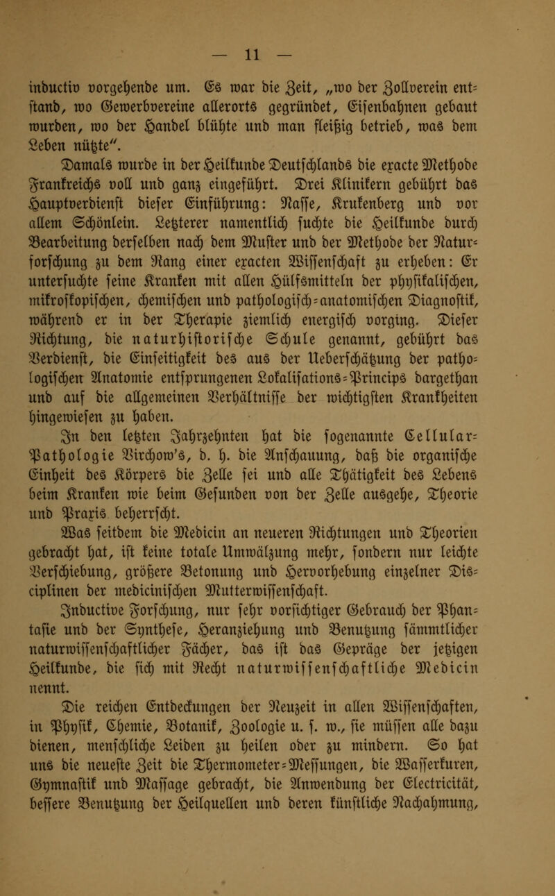 inbuctit) rorge^enbe um. @ö wax bie 3ett, „rao ber gollüerein ent= ftanb, wo ©eraerbüereine allerortö gegrünbet, ©tfenbal^nen gebaut würben, rao ber ^anbel btüi)te unb man fleißig betrieb, raaö bem Seben nüfete. damals mürbe in ber §ei(!unbe ^eutfdilanbö bie eyacte 3D^et^obe granfrei^ö üoU unb gan^ eingeführt, ^rei ^linüern gebührt ba§ ^auptuerbienft biefer ©infü^irung: S^affe, ^ru!enberg unb vor allem ©cf)ön(ein. Sefeterer namentlii^ fud^te bie ^eilfunbe burd) ^Bearbeitung berfetben na$ bem 3Jlufter unb ber Tl^t[)o'o^ ber Statur- forfi^ung gu bem ^ang einer eyacten SBiffenfiJaft §u er{)eben: @r unterfu($te feine Traufen mit allen §ü(fömitte(n ber pI)r)fi!aUf($en, mifroffopifd^en, c^emifc^en unb pat^ologifc^ = anatomif($en ^iagnoftü, mät)renb er in ber ^^erapie giemlid) energifd^ rorgtng. tiefer 9fiid)tung, bie naturl^iftorifije (Sd)ule genannt, gebührt baö 33erbienft, bie @infeitig!eit be§ auö ber Ueberfdiäjung ber pat^o= (ogif(^en 2lnatomie entfprungenen ßo!aUfationö=^rincipö bargetl^an unb auf bie allgemeinen 33er!)äUniffe ber n)id)tigften £ran!l)eiten l)ingen)iefen gu l£)aben. 3n ben testen 3a!)rje^nten f)at bie fogenannte (Sellutar^ ^atl^ologie 3]ir(^on)'ä, b. \). bie 2lnf(^auung, bafe bie organif(^e (Sinl)eit be§ ^örperö bie 3^tte fei unb alle 3::^ätig!eit beö Sebenö beim tränten mie beim ©efunben oon ber 3^tte auögel^e, ^Tl^eorie unb ^rayiö be^errf^t. 2Baö feitbem bie SJ^ebicin an neueren 9^id)tungen unb 2^(;eorien gebra(^t ^at, ift feine totale Ummälgung mei)r, fonbern nur lei($te '■8erf(^iebung, größere Betonung unb §erüor]l)ebung einzelner ®iö= ciplinen ber mebicinifdjen SJluttermiffenfi^aft. 3nbuctit)e gorfd)ung, nur fel)r t)orfid)tiger ©ebraud) ber $l)an= tafie unb ber ©put^efe, §eranfielt)ung unb SSenufeung fämmtli(5er naturroiffenfdjaftlid^er gä(^er, ba§ ift ba§ ©epräge ber je^igen §eil!unbe, bie fi^ mit dieä)i naturmiffenfc^aftlid^e ^ebicin nennt. ^ie reid)en ©ntbedungen ber D^Zeugeit in allen 2Biffenf($aften, in $l)t)fif, (i^l)emie, ^otanif, Soo^oQ^^ ^- f- ^v P^ muffen alle bagu bienen, menfd)U(^e Seiben gu l)eilen ober §u minbern. ©o i)at unö bie neuefte 3^it bie ^l)ermometer=3Jleffungen, bie SBafferfuren, @t)mnafti! unb SJlaffage gebrad^t, bie Slnroenbung ber ©lectricität, beffere SSenufeung ber Heilquellen unb bereu fünftlid^e D^^ai^al^mung,