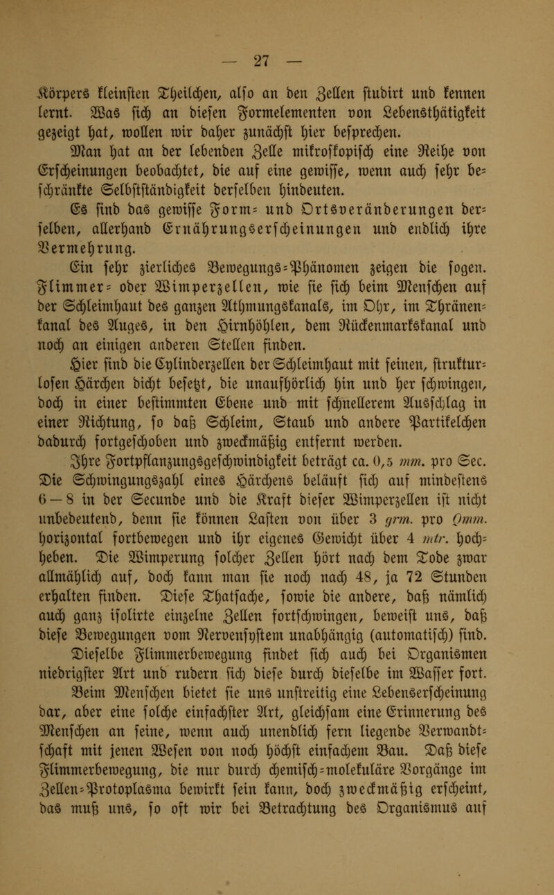 Körpers fleinften Xi)cxiä)zxi, alfo an h^n getten ftubirt unb fennen (ernt. 2Ba§ fi(^ an biefen gormetementen t)on ßebenöt^ätigfeit gejeigt lt)at, wollen wir bat)er gunäd^ft lt)ter befprei^en. 9)lan ^at an ber lebenben Qt\ie mifroffopifd^ eine Wi\)t t)on (Srfd^einungen beobadjtet, bie auf eine geraiffe, rcenn au^ fe^r be= fd^ränfte ©elbftftänbigfeit berfelben !)inbeuten. ©ö finb baö geroiffe gorm= unb Drt§t)eränberungen ber= fetben, aEer^anb @rnäl)rung§erfd)einungen unb enblii^ i^re ^ermel()rung. ©in feljr §ierti(^eö ^eroegungö^^ljänomen geigen bie fogen. gUmmer= ober Sßimpergetlen, wie fie fid) beim 3Jlenf($en auf ber @(^leim!)aut be§ gangen 3ltt)mungö!ana(ö, im Dl)r, im ^^ränen= fanal beä 2luge§, in hen ^irnpfilen, bem 9^ü(!enmar!ö!anal unb nod) an einigen anberen (Stellen finben. ^ier finb bie ß^tjlinbergellen ber©d}(eim!)aut mit feinen, ftru!tur= lofen §ärd^en bid)t befefet, bie unaufl;örlid) \)xn unb l^er fd^nnngen, bo(^ in einer beftimmten ©bene unb mit fd)nellerem 2Iuöfdj(ag in einer ^id^tung, fo ba^ (5d)(eim, ©taub unb anbere ^artifeld^en baburd) fortgefd^oben unb graedmä^ig entfernt werben. S^re gortpfCangung§gefd)n)inbig!eit beträgt ca. 0,5 ?mi. pro ©ec. 5Die (5d)it)ingungögal;( eine§ ^ärc^enS beläuft fid; auf minbeftenö 6 —8 in ber ©ecunbe unb bie 5lraft biefer SöimpergeHen ift nid)t unbebeutenb, benn fie fönnen Saften ron über 3 grm. pro Omf?i. ^origontal fortbewegen unb il)r eigenes @eu)id)t über 4 mtr. ]t)od)= t)eben. ^ie Söimperung fold)er Sitten prt nad) bem ^obe gmar allmä^Ud^ auf, boc^ fann man fie nod) naä) 48, ja 72 ©tunben erl^alten finben. ®iefe Xt}ai\a<^t, fomie bie anbere, bafe nämlid) anä) gang ifolirte einzelne S^\ien fortfd)mingen, bemeift unö, ha^ biefe SSemegungen t)om 9f^eroenft)ftem unabl)ängig (automatifd)) finb. ©iefelbe glimmerberaegung finbet fic^ a\x6) bei Organismen niebrigfter 2lrt unb rubern fid) biefe bur($ biefelbe im Sßaffer fort. 33eim SJlenfc^en bietet fie uns unftreitig eine SebenSerfd)einung bar, aber eine fold^e einfac^fter 2Irt, gleid)fam eine Erinnerung bes ^Jlenfc^en an feine, wenn auc^ unenbli(^ fern Uegenbe ^erraanbt^ fd^aft mit jenen Söefen non noc^ !)ö(^ft einfadjem ^au. ©afe biefe glimmerbemegung, bie nur burd; (^emifd^=mole!uIäre 33orgänge im 3etten=Protoplasma bewirft fein fann, bod^ gwedmä^ig erfdieint, bas mu§ uns, fo oft wir bei 33etrad)tung bes Organismus auf