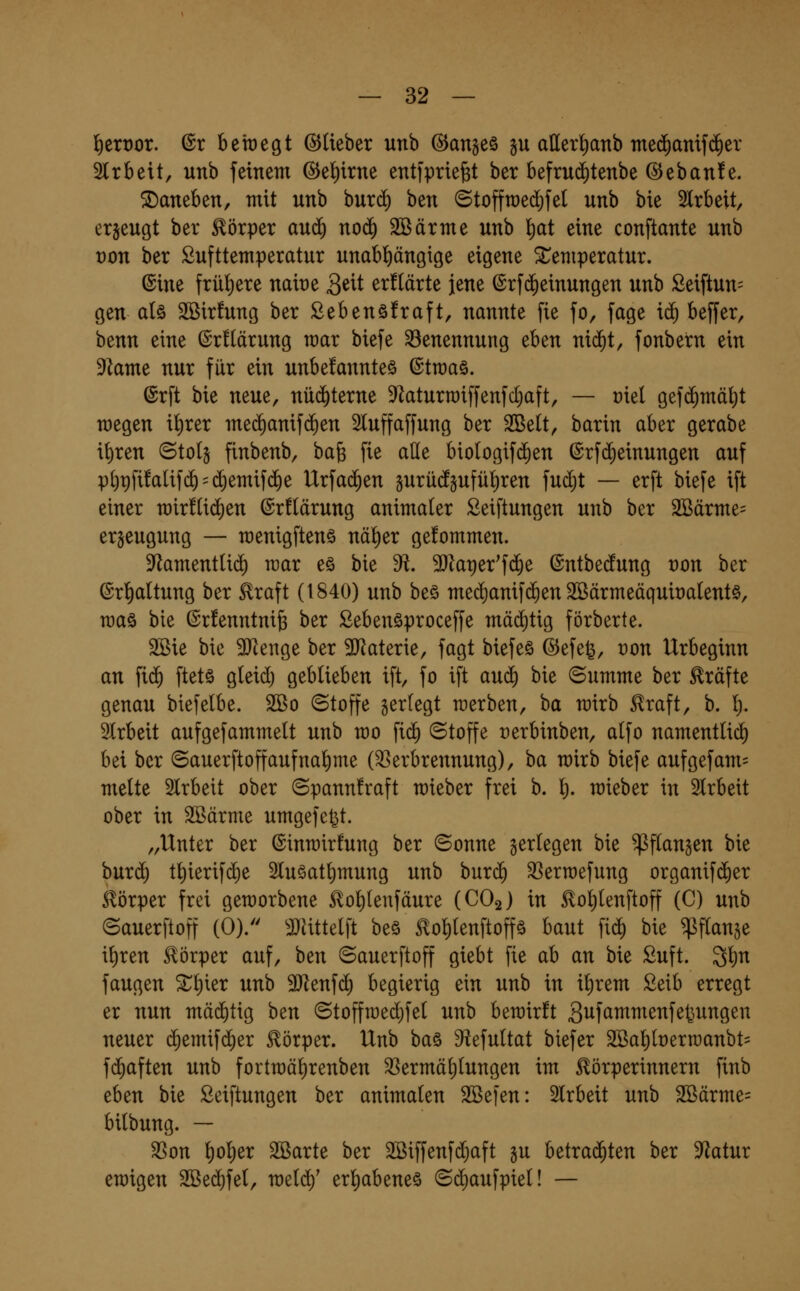 l^etüor. @r beraegt ©lieber unb ©an§e§ §u aller()anb Tne(^amf($er Slrbeit, unb feinem ©el^irne entfpriefet ber befrudf)tenbe @eban!e. daneben, mit unb buri^ 'otn ©toffraedifel unb bie 2lrbeit, erjeugt ber Körper au^ nod) SBärme unb l)at eine conftante unb t)on ber Lufttemperatur unabl^ängige eigene ^Temperatur. ©ine frü!)ere naire Qüi er!(ärte jene ©rfc^einungen unb £eiftun= gen alö Sßirfung ber Sebenöfraft, nannte fie fo, fage ic^ beffer, benn eine @r!(ärung mar biefe Benennung eben nii^t, fonbern ein 9kme nur für ein unbefannteö ©tmaö. ©rft bie neue, nü(^terne 9^aturroiffenfcl;aft, — üiel gef^mäljt raegen il)rer me(^anif(^en 2luffaffung ber SBelt, barin aber gerabe it)ren ©tolg finbenb, ba^ fie ade bio(ogif($en (Srfi^einungen auf pl)pfi!alif(^ = ($emifd)e Urfad^en äurü(fpfül)ren fud)t — erft biefe ift einer mir!U($en ©rflärung animaler Seiftungen unb ber 2Bärme= er§eugung — menigftenö näl)er gefommen. 3^amentU(^ mar eö bie di. 3Jlaper'f(Je ©ntbedfung t)on ber ®rt)a(tung ber ^raft (1840) unb beö med)anif(^en 2öärmeäquit)alent§, maö bie (SrfenntniB ber ßebenöproceffe mäd)tig förberte. Sßie bie ^lenge ber 3JJaterie, fagt biefeö ©efefe, t)on Urbeginn an fi(^ ftets gleid) geblieben ift, fo ift anä) bie ©umme ber Gräfte genau biefelbe. 2ßo (Stoffe gertegt merben, ba mirb ^raft, b. l;. Slrbeit aufgefammelt unb mo fid) Stoffe üerbinben, alfo namentlid) bei ber (Sauerftoffaufnal)me (Verbrennung), ha mirb biefe aufgefam= melte Slrbeit ober ©pannfraft mieber frei b. l). mieber in Slrbeit ober in SBärme umgefe^t. „Unter ber ©inmirfung ber (Bonne gerlegen bie ^flangen bie bnxä) tl)ierifd)e 2luöatl)mung unb buri^ 33erroefung organifdier Körper frei gemorbene ^ol)tenfäure (CO2) in ^ol)lenftoff (C) unb ©auerftoff (0). ^Jhttelft beö 5lol)lenftoffä baut fid) bie q^ftange i^ren Körper auf, ben «Sauerftoff giebt fie ab an bie Luft. 3l)n fangen 2^l)ier unb 3}lenfd) begierig ein unb in i^rem £eib erregt er nun mäd^tig hen ©toffmed)fet unb berairft S^f^^^^^^f^^i^^Ö^^ neuer (Jemifd^er Körper. Unb ba§ S^tefultat biefer 2Ba^lt)ern)anbt= fd)aften unb fortmäl)renben Vermäl)lungen im ^örperinnern finb eben bie Seiftungen ber animalen 2Befen: Slrbeit unb 2ßärme= bilbung. — Von l)ol)er 2ßarte ber 2öiffenfd)aft gu betrad^ten ber S^^atur emigen 2Bed)fel, meld)' er^abeneö «Sdiaufpiel! —