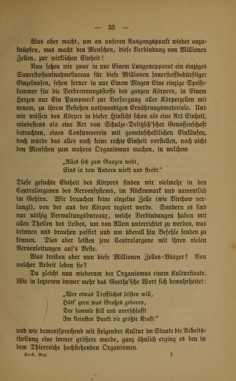 2ßaö aber ma(^t, um an uuferen 5tuögangöpun!t raieber angu= fnüpfen, roaö mad)t ben 9Jlenfd^en, biefe ^erbinbung t)on 3KiIIionen Bellen, jur n)ir!li(^en ©in^eit? 5Run feigen wir graar in nur ©inem Sungenapparat ein einjigeö ©auerftoffaufnal)mebureau für biefe 9)ZiIIionen fauerftoffbebürftiger ©ingelroefen, fel)en ferner in nur ©inem 9Jlagen ©ine einzige (5peife= fammer für bie 3Serbrennungöftoffe beö gangen ^örperö, in (Sinem Sergen nur ©in ^umpraer! gur SSerforgung aller ^örpergetten mit neuem, gu il)rem ^eftel)en not^raenbigen ©rnälirungömateriale. Unb wir muffen ben Körper in biefer ^infid^t fd)on alö eine 2lrt ©inl)eit, minbeftenö alö eine 5lrt von (S(5ulge=$Deli6f(i)'f(ä)er ©enoffenfc^aft betrad)ten, einen ©onfumrerein mit gemeinfd)aftli(i)en ©iuMufen, hoä) mürbe baö alleö nod) feine redete ©inl)eit üorftellen, no(^ nid^t ben 3Jlenfd^en gum roal)ren Organismus mad)en, in meld^em „Meö fid) gum fangen lüebt, (Stnö in bem 5lnbern tüirft unb ftrebt. ^iefe gefud^te ©inl)eit beö Eörperä finben mir rielmel^r in ben ©entralorgan^n beö 9^ert)enft)ftemä, im Sftüdenmar! unb namentlid; im @el)irn. 2Bir brauchen feine eingelne g^^e (mie ^ir(^ora t)er= langt), von ber aus ber Körper regiert merbe. ©onbern eö finb nur nötl)ig ^ermaltungöbureauy, rael(^e ^erbinbungen fiaben mit aßen ^l)eilen beö Seibeö, um von 2lttem unterrichtet gu merben, ma§ brinnen unb brausen paffirt unb um überall l)in ^efel)le fenben gu fönnen. ^ieö aber leiften jene ©entralorgane mit il)ren vkUn 9^ert)enleitungen auf'ö ^efte. 2öaö treiben aber nun biefe 3Jlillionen 3^^^«=Bürger? ^on welcher Slrbeit leben fie? S)a gleid)t nun mieberum ber Drganiömuä einem ^ulturftaate. 2Bie in lefeterem immer mel^r baä ©oetl^e'f(^e 2Bort fi(^ bemal)rl)eitet: „^tx tttüa^ ^refflid^e^ leiften tüiH, §ätf gern toa§ ©rogeö geboren, ^er fammle ftiH unb unerfd^lafft 3fm fleinften ^unft bie größte ^raft. unb mie bementfpred^enb mit fteigenber Kultur im ©taate bie 2lrbeitö= tl)eilung eine immer größere mürbe, gang äl^nlid^ erging eö ben in bem ^l)ierrei(5e !^od)ftel)enben Organismen. Äo*, Slrjt. 3