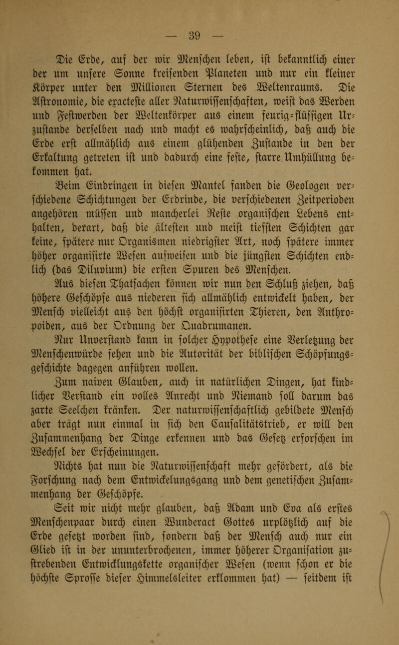 ^ie @rbe, auf ber tüir 3Jlen[c^en UUn, tft be!anntU$ einer ber um unfere (Sonne freifenben Planeten unb nur ein fteiner Körper unter ben SJlillionen ©ternen beä Söettenraumö. ^ie Slftronomie, bie eyactefte aller 9^aturn)iffenfc^aften, raeift ha§t äöerben unb geftraerben ber SBeltenförper auö einem feuric;=flüffigen Ur= pftanbe berfelben nad^ unb madjt eö n)a!)rfc^einlid), ha^ au(5 bie (Srbe erft a(Imä()Ud^ auö einem g(üf)enben S^ftanbe in ben ber @r!a(tung getreten ift unb baburc^ eine fefte, ftarre Umf)ü(Iung be= fommen ^at. Seim C^inbringen in biefen 3JJanteI fanben bie (Geologen v^X' fc^iebene ©($icf)tungen ber ©cbrinbe, bie t)erfd)iebenen g^itpetioben angeliören muffen unb mand)er(ei D^efte organifc^en Sebenä ent= Ratten, berart, bafe bie älteften unb meift tiefften ©d)i(^ten gar feine, fpätere nur Drganiömen niebrigfter Slrt, noc^ fpätere immer J)ö^er organifirte SBefen aufraeifen unb bie jüngfien ©cliic^ten enb= (i(^ (ha§) 5DiIut)ium) bie erften ©puren be§ 3JJenf(^en. 5luö biefen ^^atfac^en fönnen mir nun ben ©($Iu6 gieljen, bafe ()ö^ere ©efc^öpfe auö nieberen fid^ a(lmät)li(^ entroiiiett ^aben, ber 9)^enfc^ rielleidjt au^ ben f)öc^ft organifirten ^f)ieren, htn 3(nt^ro= poiben, auä ber Drbnung ber Duabrumanen. ^f^ur Unrerftanb fann in fo(d)er §ppotf)efe eine Serlefeung ber SJlenfd^enmürbe fell)en unb bie Slutoritcit ber biblifc^en 6(^öpfungö= gefc^id)te bagegen anfü{)ren motten. 3um nait)en ©tauben, au(^ in natürti($en fingen, ^ai !inb= tid^er SSerftanb ein t)otteö 5tnre(^t unb D^iemanb fott barum ha^» garte (5ee(($en !rän!en. ©er naturmiffenfc^afttid^ gebilbete SJlenfd^ aber trägt nun einmal in fi(^ ben ßaufalitätötrieb, er mitt ben Sufammenf)ang ber ©inge erfennen unb baö ©efefe erforf(^en im SBed^fel ber ©cf($einungen. M(^tä f)at nun bie ^^aturroiffenfc^aft rm^x geförbert, a(ö bie gorf($ung nac^ bem ©ntmidetungögang unb bem genetif^en 3ufam= menl)ang ber @efd)öpfe. Seit mir ni(^t me()r glauben, bafe Slbam unb ©oa als erfteö 9Jlenf^enpaar burd^ einen SBunberact @otteö urptö^Iic^ auf bie ßrbe gefegt morben finb, fonbern ba^ ber 3Jlenfdf) aud^ nur ein Q^ikh ift in ber ununterbro($enen, immer f)öt)erer Drganifation §u= ftrebenben ©ntraidtungöfette organifd^er Söefen (raenn fcgon er bie !)ö(^fte (Sproffe biefer Himmelsleiter erflommen l)at) — feitbem ift