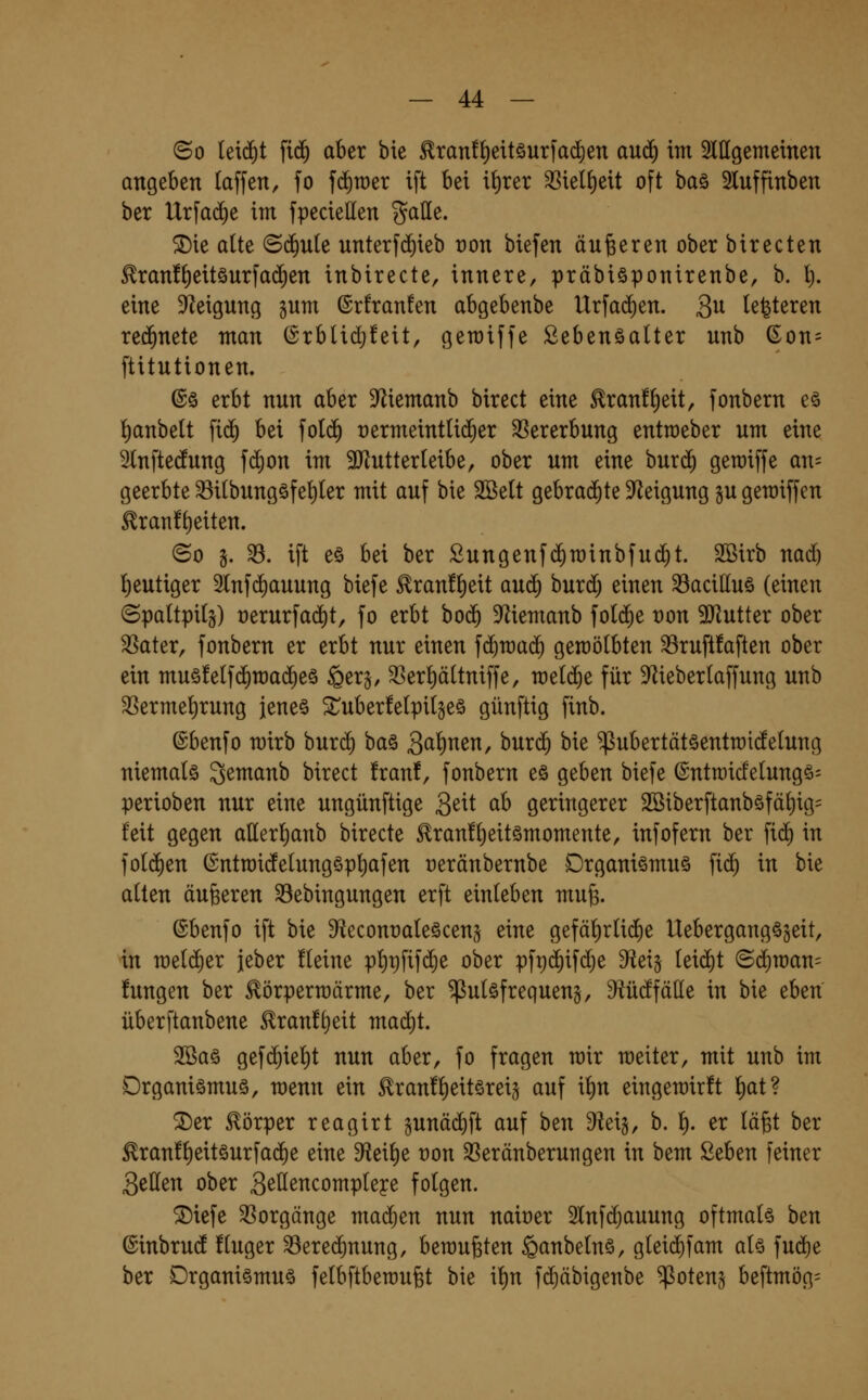 ©0 leid)t fi(^ aber bie ^ran!^eitöurfad)en au(^ im ^lllgememen angeben taffen, fo fdiwer ift bei i^rer ^iel^eit oft baö 3luffinben ber Urfad^e im fpeciellen galle. 5Die alte <Bä)uk unterfd^ieb ron biefen äußeren ober birecten ^ran!^ettöurfa(^en inbirecte, innere, präbiöponirenbe, b. l). eine 91eignng jum ©rfranfen abgebenbe Urfa(^en. 3^ legieren rechnete man @rbUd;!eit, geraiffe ßebenöalter nnb (^on= ftitntionen. @ö erbt nnn aber D^iemanb birect eine ^ran!()eit, fonbern eö i)anbe(t fi(^ bei fo((^ t)ermeint(i($er 33ererbnng enttoeber nm eine ^tnftednng fc^on im 3Jlntterteibe, ober nm eine bnrc^ geroiffe an= geerbte ^ilbnngöfe^Ier mit auf bie 2öe(t gebrachte Steigung ju geraiffen ^ranf^eiten. ©0 §. ^. ift eö bei ber Snngenfc^rainbfud^t. SSirb nad) l[)eutiger Slnf^auung biefe ^ranf^eit anä) bnrd) einen 33acilluö (einen ©paltpi(§) t)erurfad)t, fo erbt bod^ Memanb foli^e t)on 93^utter ober ^ater, fonbern er erbt nur einen ^ä)wa^ geraölbten ^ruftfaften ober ein muö!elf($n)a(^eö §er§, SSerpltniffe, meiere für Meberlaffung unb 5ßerme^rung jene^ ^uberfetpilgeä günftig finb. ©benfo mirb buri^ ba§ S^^^^^n, huxä) bie ^ubertätöentraidelung niemals 3^^cinb birect franf, fonbern eö geben biefe ©ntroicfelungö^ perioben nur eine ungünftige Seit ah geringerer 2öiberftanbäfä^ig= feit gegen allerl^anb birecte ^ranf^eitömomente, infofern ber \x6) in fo((^en ©ntn)idelung§pt)afen oeränbernbe Organismus fi(^ in bie alten äußeren 33ebingungen erft einleben mu^. ©benfo ift bie Sf^econoaleöcens eine gefäl)rli(^e UebergangS^eit, in n)el(^er jeber fleine pl)t)fifdje ober pft)(^ifd}e dlei^ leid)t ©d)n)an= fungen ber Körperwärme, ber Pulsfrequenz, ^üdfäüe in bie eben überftanbene Eran!t)eit mad)t. 2Bas gef(^iel)t nun aber, fo fragen mir weiter, mit unb im Organismus, menn ein Kran!l)eitsreiz auf il)n eingemirft l)at? ^er Körper reagirt gunäi^ft auf ben ^eig, b. l). er läfet ber Kran!l)eitsurfa(^e eine ^ei^e t)on 33eränberutigen in bem Seben feiner Seilen ober S^ß^^compleye folgen. ®iefe Vorgänge mad^en nun nairer 2lnf($auung oftmals ben ©inbrud fluger ^erec^nung, beraubten ^anbelns, glei^fam als fud)e ber Organismus felbftbemufet bie il)n f^äbigenbe ^otenj beftmög=