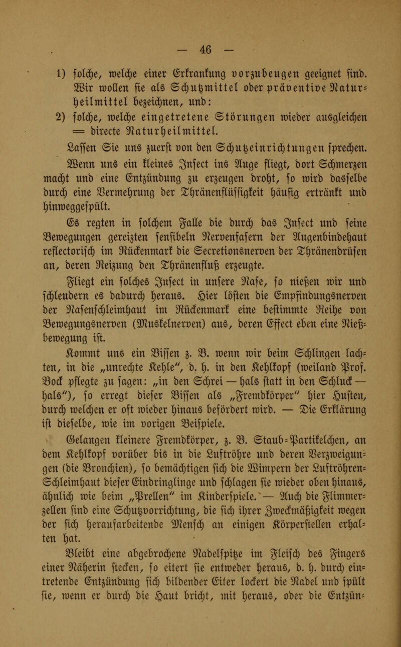 1) fotd^e, tt)e(d)e einer (5r!ran!ung ror^beugen geeignet finb. SSir raoüen fie aU ©diufemittel ober präüentire 9latur= lf)eilmitte( be§eid)nen, unb: 2) fo((f)e, nieldie eingetretene Störungen wieber QUög(ei(^en = birecte 9^aturl)eilmittet. Saffen ©ie unö guerft ron htn ©d^u^einrid^tungen fprec^en. SSenn unö ein fleineö ^nfect inö Singe fliegt, bort ©d)mer§en maä)t unb eine ©ntgünbnng ^u erzeugen brol)t, fo wirb baöfetbe burd) eine S^erme^rung ber ^l)ränenf(üffig!eit l)äufig ertränft unb l^inraeggefpült. ©ö regten in fo((5em galle bie bnrd^ ha^ Snfect unb feine Bewegungen gereiften fenfibeln S^eroenfafern ber 2lugenbinbel)aut reflectorifd^ im 9iü(fenmar! bie Secretionöneroen ber ^(iränenbrüfen an, bereu 9iei§ung ben 3:^l)ränenflufe erzeugte. gUegt ein fold)eö Snfect in unfere 9?afe, fo niegen wir unb f($(eubern e§ baburd) l)erauö. ^ier löften bie ©mpfinbungöneroen ber Dlafenfd^teiml^aut im D^iücfenmar! eine beftimmte dizx^e von Bemegungönerren (STiuöfelneroen) auö, bereu ©ffect eben eine ^k^- bemegung ift. Eommt unö ein Riffen §. 33. menn mir beim (Sd^Ungen lad)- ten, in bie „unred)te ^el)le, b. l). in ben ^etjlfopf (raeitanb ^rof. Bo(f pflegte lu fagen: „in ben Schrei — t)al§ ftatt in ben ^ä)iud — l)a(ö)/ fo erregt biefer Riffen aU „grembförper l)ier Ruften, bnxä) rae(d£)en er oft mieber I)inauö beförbert mirb. — ^ie @r!(ärung ift biefetbe, mie im oorigen Beifpiele. Gelangen Heinere grembförper, j. B. (3taub = ^arti!eld)en, an bem ^el)lfopf rorüber biö in bie Suftröljre unb bereu ^ergmeigun^ gen (bie Brond)ien), fo bemäd^tigen fid^ bie 2Bimpern ber £uftröl)ren= ©d)Ieiml^aut biefer ©inbringlinge unb fd)(agen fie mieber oben l)inauö, ä^nlid^ mie beim „grellen im ^inberfpiele. — 5luc^ bie glimmer= gellen finb eine ©d)U|t)orrid)tung, bie fid; i^rer g^edmäfeigfeit megen ber fid^ l)eraufarbeitenbe Tlzn^ä) an einigen ^örperfteüen tx^ai- ten l)at. Bleibt eine abgebrod)ene ^abelfpi^e im g(eifd) beö gingerö einer D^ä^erin fteden, fo eitert fie entraeber l)erauö, b. l}. burd^ ein= tretenbe (Sntgünbung fid^ bilbenber (Siter lodert bie ^f^abel unb fpült fie, raenn er hnxd) bie §aut brid^t, mit Ijerauö, ober bie ©ntgüU'