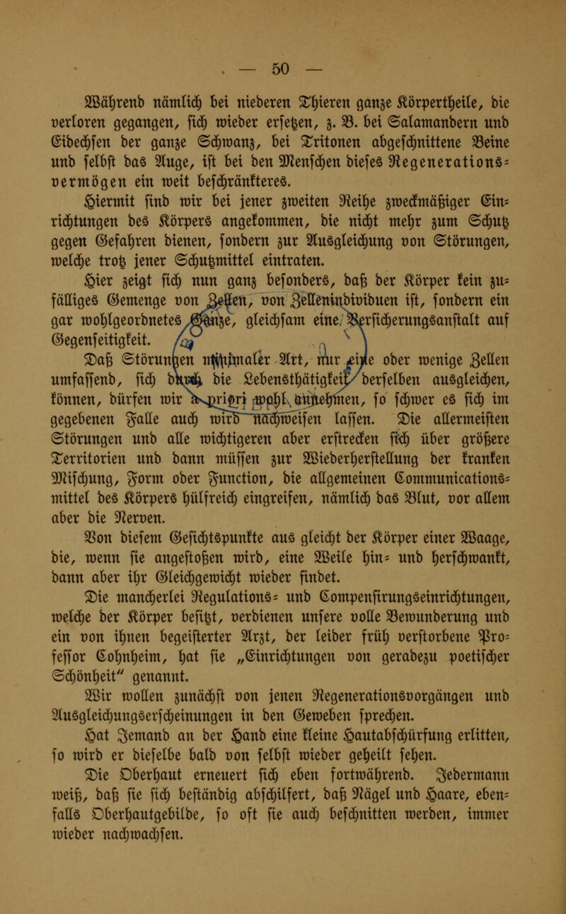 2Bäl^renb nämtid^ bei nieberen 5t^ieren ganse Eörpertltietle, bie rerloren gegangen, fi$ raieber erfe^en, §. ^. bei ©atamanbern unb ©ibed^fen ber gange ©c^wanj, bei ^ritonen abgef($nittene ^eine unb felbft ba§ 2luge, ift bei ben 3Jienf($en biefeö D^iegenerationö^ vermögen ein weit bef(Jrän!tere§. hiermit finb wir bei jener gleiten 9?eil^e groecfmäfeiger (Sin= ri(^tungen beä ^örperö angefommen, bie nii^t me^x pm ©d^ufe gegen ©efal^ren bienen, fonbern gut 2luög(ei(J^ung t)on Störungen, welche trofe jener ©(Zugmittel eintraten. ßier geigt fi(^ nun gang befonberö, ba^ ber Körper fein gu- fälligem ©emenge t)on S^en, üon S^tteninbiribuen ift, fonbern ein gar n)ol)lgeorbneteö^^ai5e, gleid)fam eine< ^rfic^erungöanftalt auf ©egenfeitigfeit. /^ n ^ I 5Da& ©törunuen n^ftnaür 3ltt, nur ifiJe ober wenige gellen umfaffenb, fid^ b«^ bie £ebenötl)ätig!ei^berfelben auögleid^en, !önnen, bürfen n3irV^ri^i i5)p]^K&ti)ie^en, fo fc^wer eö fid) im gegebenen %a\it au(^ ■rotr5~~M^raeifen laffen. ^ie allermeiften (Störungen unb alle raid^tigeren aber erftreden f^ über größere Territorien unb bann muffen pr 2Bieberl)erftellung ber franfen 9}Zif(5ung, gorm ober ^^unction, bie allgemeinen ßommunicationö= mittel beö Eörperö l)ülfrei(^ eingreifen, nämli(^ baö ^lut, vox allem aber bie D^^erüen. $ßon biefem ©efid^töpunfte auö gleid^t ber Körper einer 2Baage, bie, menn fie angefto^en mirb, eine SSeile l^in= unb lierfd^manft, bann aber il)r @lei(^gen)i(^t mieber finbet. ^ie mand^erlei 9iegulationö= unb ßompenfirungöeinri^tungen, meldie ber Körper befi^t, oerbienen unfere t)olle ^emunberung unb ein t)on il)nen begeifterter Slrgt, ber leiber frül) oerftorbene ^ro= feffor (So^n^eim, l)at fie „©inri(^tungen oon gerabegu poetifd)er ©($önl)eit genannt. 2ßir motten pnäd)ft von jenen 9?egenerationät)orgängen unb 2luögleid)ungöerf($einungen in ben (3^w^b^n fpre(5en. Qat Semanb an ber §anb eine fleine ^autabfd^ürfung erlitten, fo mirb er biefelbe balb t)on felbft mieber gel^eilt feigen. SDie Dberl)aut erneuert fic& eben fortmäl)renb. S^bermann meife, ba^ fie fid^ beftänbig abfc^ilfert, ha^ D^ägel unb §aare, eben= fattä Dberl)autgebi[be, fo oft fie and) befd)nitten merben, immer mieber nacl)TOac^fen.