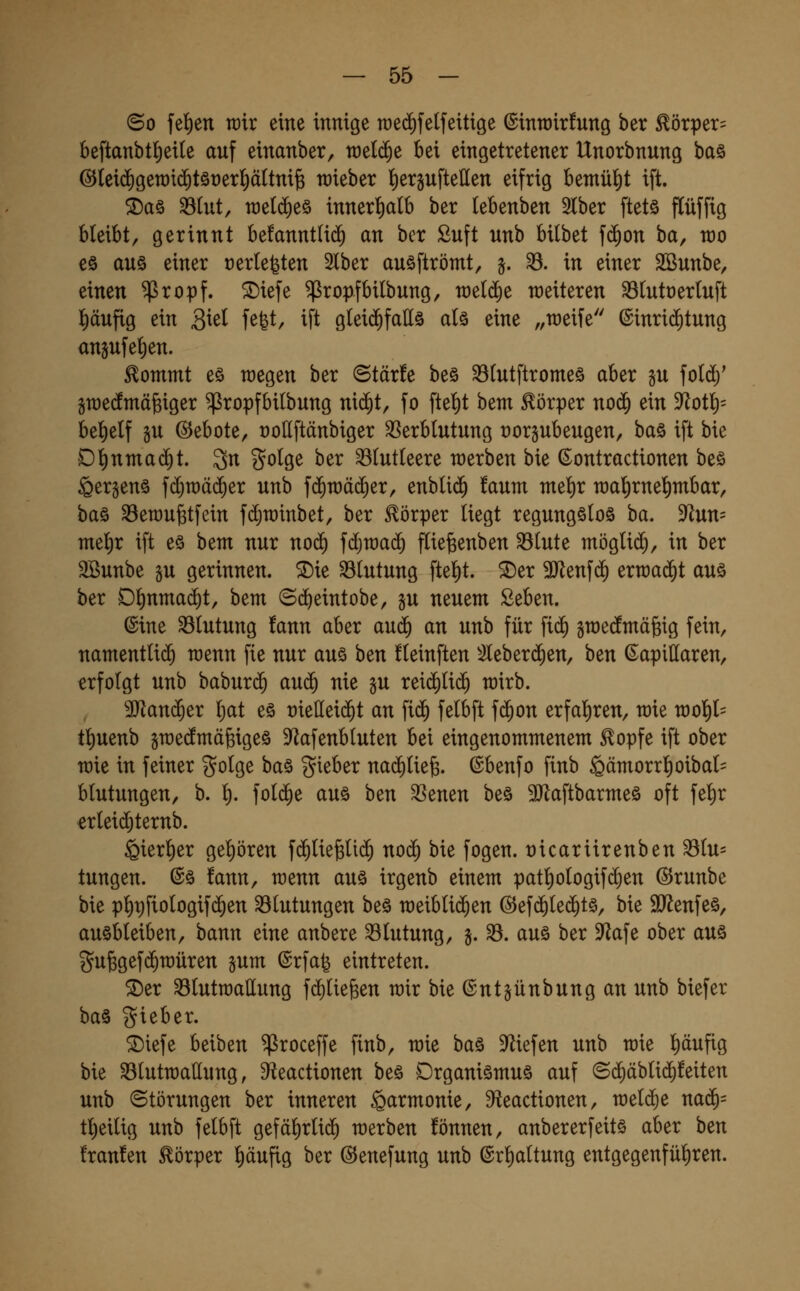 ©0 fe^en rcir eine innige raed^felfeitige ©inroirfung ber ^örper= beftanbt^eite auf einanber, n)el(^e bei eingetretener Unorbnung ba§ @(ei($gen)i(^töt)er]^ättni§ lieber f)ergufte(Ien eifrig bemül^t ift. ®aö ^(ut, n)e(d)eö innerl^alb ber lebenben 2lber ftetö flüffig bleibt, gerinnt befanntlid^ an ber Suft unb bilbet f(^on ba, n)o eö aus einer t)erlebten 2lber auöftrömt, §. ^. in einer SBunbe, einen ^ropf. ®iefe ^ropfbitbung, raeldie weiteren 33(utt)erluft l)äufig ein 3^^^^ f^fet, ift gleichfalls als eine „weife (Einrichtung anjufel)en. ^ommt eö wegen ber Otärfe be§ 33lutftromeä aber gu fold)' gwedmäfeiger ^ropfbilbung n\ä)t, fo ftel)t bem Körper no(^ ein 9^otlö= bel)elf §u ©ebote, roUftänbiger Verblutung üorgubeugen, baö ift bie D^nmac^t. 3n golge ber blutleere werben bie ^ontractionen beö Sergen^ fc^wäi^er unb ^ä)Xüää)^x, enbli(^ !aum melir wal)rne^mbar, baö Vewu^tfcin fdjwinbet, ber Körper liegt regungslos ba. 9^un= mel)r ift es bem nur no(^ fdjwac^ flie^enben Slute möglii^, in ber SBunbe gu gerinnen, ^ie Blutung ftel)t. 5Der SJlenfc^ erwai^t aus ber Dl)nmad^t, bem ©(^eintobe, §u neuem £eben. ©ine Blutung !ann aber au^ an unb für fic^ gwecfmäfeig fein, namentlich wenn fie nur aus ben fleinften ^ileberc^en, ben kapillaren, erfolgt unb baburc^ auc^ nie gu reii^lic^ wirb. Manier Ijat es t)iellei(^t an fid^ felbft fc^on erfal^ren, wie wol^l= tl)uenb swecfmä^iges 9^afenbluten bei eingenommenem ^opfe ift ober wie in feiner golge bas gieber nachliefe, ©benfo finb ^ämorrl)oibal= blutungen, b. l). fold^e aus ben Venen bes 9JlaftbarmeS oft fel)r erleid)ternb. ^ierl^er gehören fc^lie^lic^ nod^ bie fogen. t)icartirenben Vlu= tungen. ©s !ann, wenn aus irgenb einem patl)ologif(^en ©runbe bie p'^pfiologifc^en Blutungen bes weiblichen ©efc^lec^ts, bie äJ^enfes, ausbleiben, bann eine anbere Blutung, j. V. aus ber 9^afe ober aus gufegefc^würen gum ©rfa^ eintreten. ^er VlutWallung f(i)lie^en wir bie ©ntjünbung an unb biefer baS gieber. $Diefe beiben ^roceffe finb, wie bas Mefen unb wie l)äufig bie Vlutwattung, si^eactionen bes Organismus auf ©ci)äblic$!eiten unb Störungen ber inneren Harmonie, 9^eactionen, welche nac5= tl)eilig unb felbft gefä^rli^ werben !önnen, anbererfeits aber ben !ran!en Körper l)äufig ber ©enefung unb ©rl)altung entgegenfül)ren.