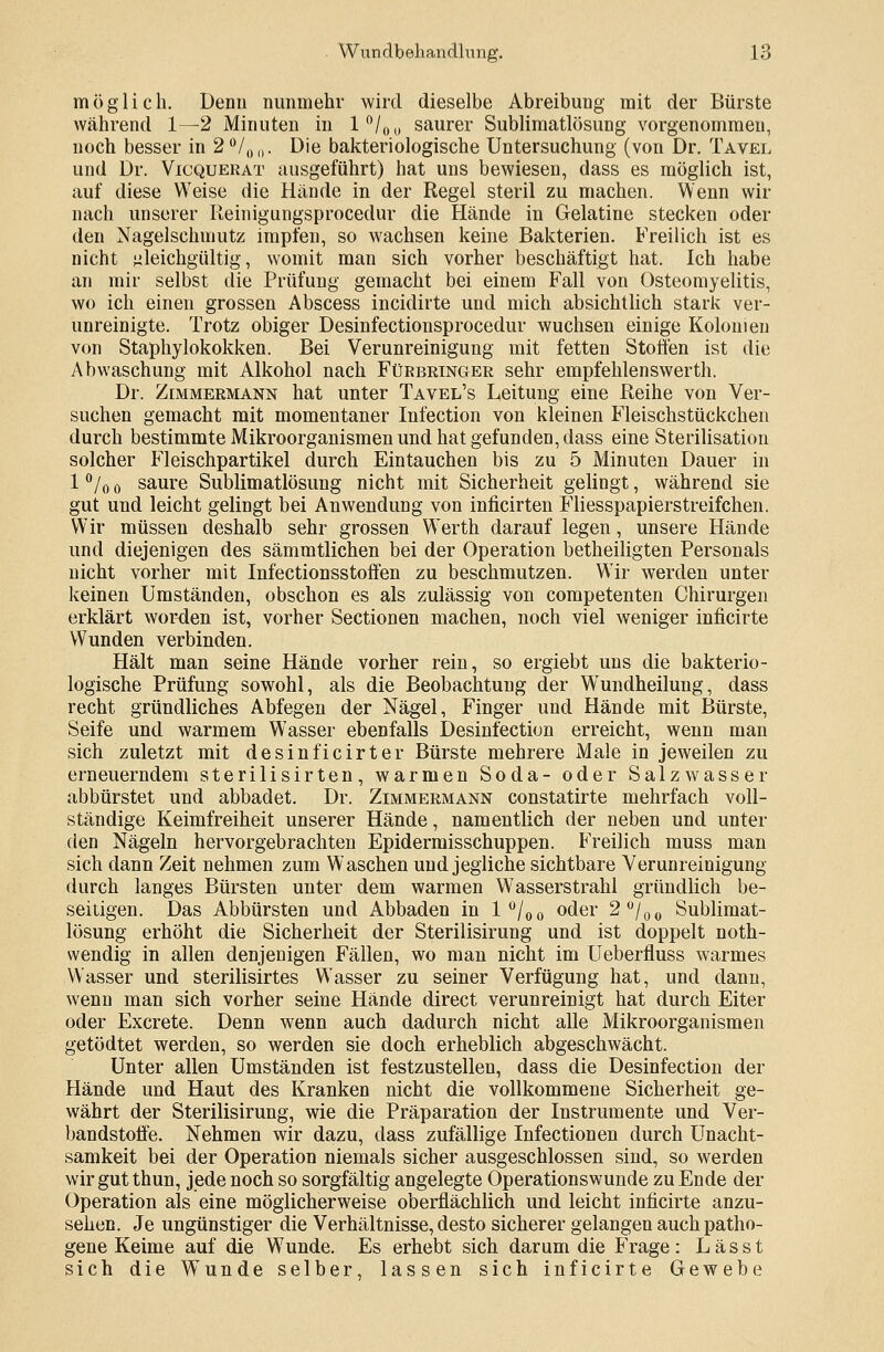 möglich. Denn nunmehr wird dieselbe Abreibung mit der Bürste während 1—2 Minuten in l°/00 saurer Sublimatlösung vorgenommen, noch besser in 2°/00. Die bakteriologische Untersuchung (von Dr. Tavel und Dr. Vicquerat ausgeführt) hat uns bewiesen, dass es möglich ist, auf diese Weise die Hände in der Regel steril zu machen. Wenn wir nach unserer Reinigungsprocedur die Hände in Gelatine stecken oder den Nagelschmutz impfen, so wachsen keine Bakterien. Freilich ist es nicht gleichgültig, womit man sich vorher beschäftigt hat. Ich habe an mir selbst die Prüfung gemacht bei einem Fall von Osteomyelitis, wo ich einen grossen Abscess incidirte und mich absichtlich stark ver- unreinigte. Trotz obiger Desinfectionsprocedur wuchsen einige Kolonien von Staphylokokken. Bei Verunreinigung mit fetten Stoffen ist die Abwaschung mit Alkohol nach Fürbringer sehr empfehlenswerth. Dr. Zimmermann hat unter Tavel's Leitung eine Reihe von Ver- suchen gemacht mit momentaner Infection von kleinen Fleischstückchen durch bestimmte Mikroorganismen und hat gefunden, dass eine Sterilisation solcher Fleischpartikel durch Eintauchen bis zu 5 Minuten Dauer in 1 % 0 saure Sublimatlösung nicht mit Sicherheit gelingt, während sie gut und leicht gelingt bei Anwendung von inficirten Fliesspapierstreifchen. Wir müssen deshalb sehr grossen Werth darauf legen, unsere Hände und diejenigen des sämmtlichen bei der Operation betheiligten Personals nicht vorher mit Infectionsstoffen zu beschmutzen. Wir werden unter keinen Umständen, obschon es als zulässig von competenten Chirurgen erklärt worden ist, vorher Sectionen machen, noch viel weniger inficirte Wunden verbinden. Hält man seine Hände vorher rein, so ergiebt uns die bakterio- logische Prüfung sowohl, als die Beobachtung der Wundheilung, dass recht gründliches Abfegen der Nägel, Finger und Hände mit Bürste, Seife und warmem Wasser ebenfalls Desinfection erreicht, wenn man sich zuletzt mit desinficirter Bürste mehrere Male in jeweilen zu erneuerndem sterilisirten, warmen Soda- oder Salzwasser abbürstet und abbadet. Dr. Zimmermann constatirte mehrfach voll- ständige Keimfreiheit unserer Hände, namentlich der neben und unter den Nägeln hervorgebrachten Epidermisschuppen. Freilich muss man sich dann Zeit nehmen zum Waschen und jegliche sichtbare Verunreinigung durch langes Bürsten unter dem warmen Wasserstrahl gründlich be- seitigen. Das Abbürsten und Abbaden in l°/00 oder 2°/00 Sublimat- lösung erhöht die Sicherheit der Sterilisirung und ist doppelt noth- vvendig in allen denjenigen Fällen, wo man nicht im Ueberfluss warmes Wasser und sterilisirtes Wasser zu seiner Verfügung hat, und dann, wenn man sich vorher seine Hände direct verunreinigt hat durch Eiter oder Excrete. Denn wenn auch dadurch nicht alle Mikroorganismen getödtet werden, so werden sie doch erheblich abgeschwächt. Unter allen Umständen ist festzustellen, dass die Desinfection der Hände und Haut des Kranken nicht die vollkommene Sicherheit ge- währt der Sterilisirung, wie die Präparation der Instrumente und Ver- bandstoffe. Nehmen wir dazu, dass zufällige Infectionen durch Unacht- samkeit bei der Operation niemals sicher ausgeschlossen sind, so werden wir gut thun, jede noch so sorgfältig angelegte Operationswunde zu Ende der Operation als eine möglicherweise oberflächlich und leicht inficirte anzu- sehen. Je ungünstiger die Verhältnisse, desto sicherer gelangen auchpatho- gene Keime auf die Wunde. Es erhebt sich darum die Frage : L äss t sich die Wunde selber, lassen sich inficirte Gewebe