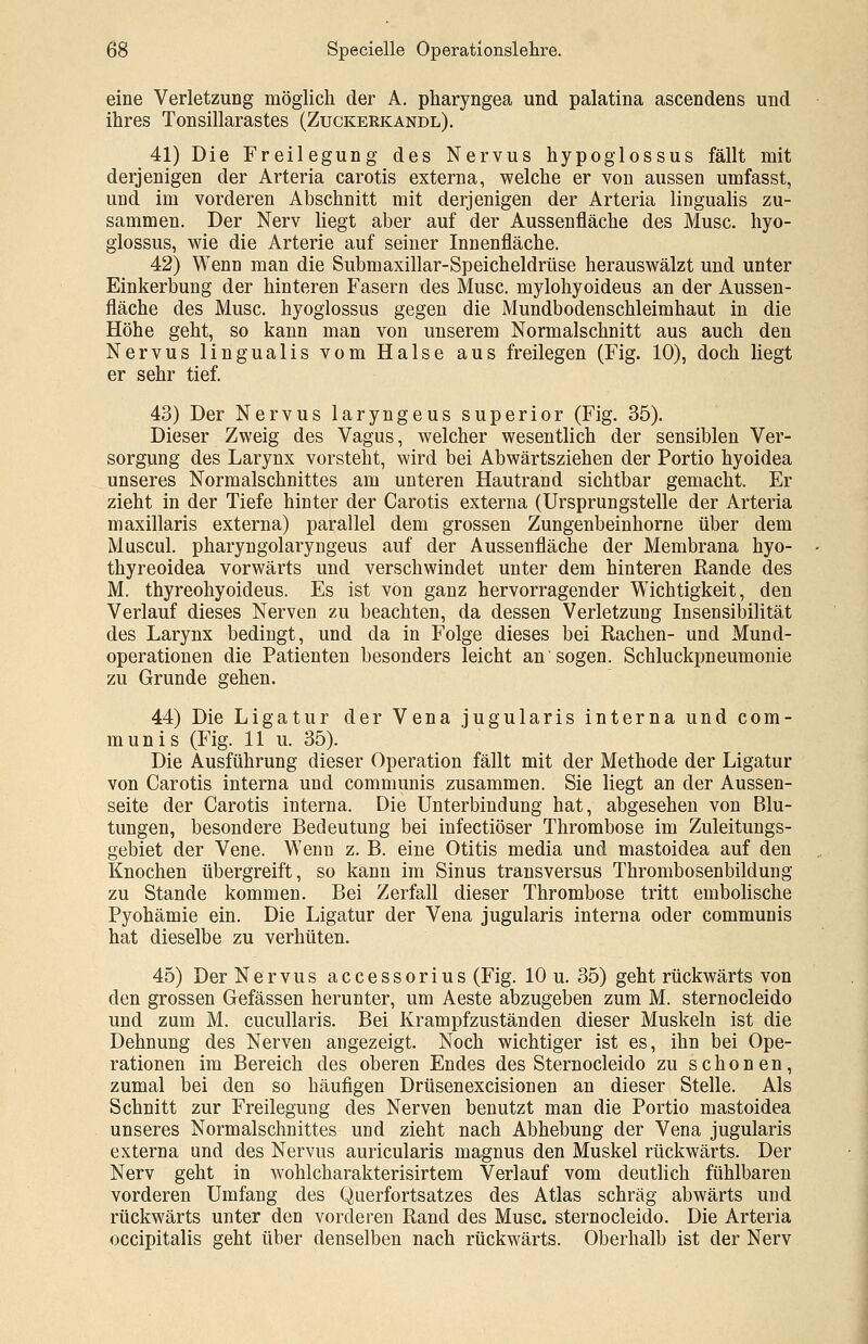 eine Verletzung möglich der A. pharyngea und palatina ascendens und ihres Tonsillarastes (Zuckerkandl). 41) Die Freilegung des Nervus hypoglossus fällt mit derjenigen der Arteria carotis externa, welche er von aussen umfasst, und im vorderen Abschnitt mit derjenigen der Arteria lingualis zu- sammen. Der Nerv liegt aber auf der Aussenfläche des Muse, hyo- glossus, wie die Arterie auf seiner Innenfläche. 42) Wenn man die Submaxillar-Speicheldrüse herauswälzt und unter Einkerbung der hinteren Fasern des Muse, mylohyoideus an der Aussen- fläche des Muse, hyoglossus gegen die Mundbodenschleimhaut in die Höhe geht, so kann man von unserem Normalschnitt aus auch den Nervus lingualis vom Halse aus freilegen (Fig. 10), doch liegt er sehr tief. 43) Der Nervus laryngeus superior (Fig. 35). Dieser Zweig des Vagus, welcher wesentlich der sensiblen Ver- sorgung des Larynx vorsteht, wird bei Abwärtsziehen der Portio hyoidea unseres Normalschnittes am unteren Hautrand sichtbar gemacht. Er zieht in der Tiefe hinter der Carotis externa (Ursprungstelle der Arteria maxillaris externa) parallel dem grossen Zungenbeinhorne über dem Muscul. pharyngolaryngeus auf der Aussenfläche der Membrana hyo- thyreoidea vorwärts und verschwindet unter dem hinteren Rande des M. thyreohyoideus. Es ist von ganz hervorragender Wichtigkeit, den Verlauf dieses Nerven zu beachten, da dessen Verletzung Insensibilität des Larynx bedingt, und da in Folge dieses bei Rachen- und Mund- operationen die Patienten besonders leicht an sogen. Schluckpneumonie zu Grunde gehen. 44) Die Ligatur der Vena jugularis interna und com- munis (Fig. 11 u. 35). Die Ausführung dieser Operation fällt mit der Methode der Ligatur von Carotis interna und communis zusammen. Sie liegt an der Aussen- seite der Carotis interna. Die Unterbindung hat, abgesehen von Blu- tungen, besondere Bedeutung bei infectiöser Thrombose im Zuleitungs- gebiet der Vene. Wenn z. B. eine Otitis media und mastoidea auf den Knochen übergreift, so kann im Sinus transversus Thrombosenbildung zu Stande kommen. Bei Zerfall dieser Thrombose tritt embolische Pyohämie ein. Die Ligatur der Vena jugularis interna oder communis hat dieselbe zu verhüten. 45) Der Nervus accessorius (Fig. 10 u. 35) geht rückwärts von den grossen Gefässen herunter, um Aeste abzugeben zum M. sternocleido und zum M. cucullaris. Bei Krampfzuständen dieser Muskeln ist die Dehnung des Nerven angezeigt. Noch wichtiger ist es, ihn bei Ope- rationen im Bereich des oberen Endes des Sternocleido zu schonen, zumal bei den so häufigen Drüsenexcisionen an dieser Stelle. Als Schnitt zur Freilegung des Nerven benutzt man die Portio mastoidea unseres Normalschnittes und zieht nach Abhebung der Vena jugularis externa und des Nervus auricularis magnus den Muskel rückwärts. Der Nerv geht in wohlcharakterisirtem Verlauf vom deutlich fühlbaren vorderen Umfang des Querfortsatzes des Atlas schräg abwärts und rückwärts unter den vorderen Rand des Muse, sternocleido. Die Arteria occipitalis geht über denselben nach rückwärts. Oberhalb ist der Nerv