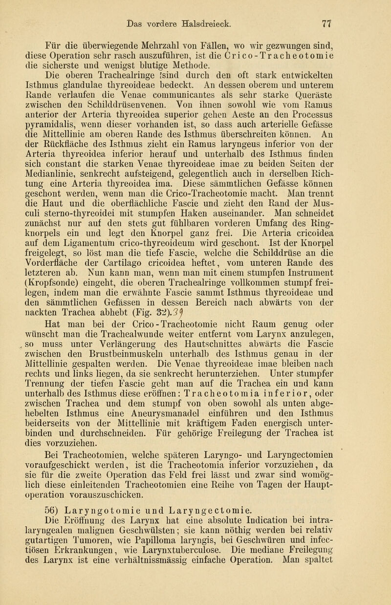 Für die überwiegende Mehrzahl von Fällen, wo wir gezwungen sind, diese Operation sehr rasch auszuführen, ist die Crico-Tracheotomie die sicherste und wenigst blutige Methode. Die oberen Tracheairinge [sind durch den oft stark entwickelten Isthmus glandulae thyreoideae bedeckt. An dessen oberem und unterem Rande verlaufen die Venae communicantes als sehr starke Queräste zwischen den Schilddrüsenvenen. Von ihnen sowohl wie vom Ramus anterior der Arteria thyreoidea superior gehen Aeste an den Processus pyramidalis, wenn dieser vorhanden ist, so dass auch arterielle Gefässe die Mittellinie am oberen Rande des Isthmus überschreiten können. An der Rückfläche des Isthmus zieht ein Ramus laryngeus inferior von der Arteria thyreoidea inferior herauf und unterhalb des Isthmus finden sich constant die starken Venae thyreoideae imae zu beiden Seiten der Medianlinie, senkrecht aufsteigend, gelegentlich auch in derselben Rich- tung eine Arteria thyreoidea ima. Diese sämmtlichen Gefässe können geschont werden, wenn man die Crico-Tracheotomie macht. Man trennt die Haut und die oberflächliche Fascie und zieht den Rand der Mus- culi sterno-thyreoidei mit stumpfen Haken auseinander. Man schneidet zunächst nur auf den stets gut fühlbaren vorderen Umfang des Ring- knorpels ein und legt den Knorpel ganz frei. Die Arteria cricoidea auf dem Ligamentum crico-thyreoideum wird geschont. Ist der Knorpel freigelegt, so löst man die tiefe Fascie, welche die Schilddrüse an die Vorderfläche der Cartilago cricoidea heftet, vom unteren Rande des letzteren ab. Nun kann man, wenn man mit einem stumpfen Instrument (Kropfsonde) eingeht, die oberen Tracheairinge vollkommen stumpf frei- legen, indem man die erwähnte Fascie sammt Isthmus thyreoideae und den sämmtlichen Gefässen in dessen Bereich nach abwärts von der nackten Trachea abhebt (Fig. 32).3f Hat man bei der Crico-Tracheotomie nicht Raum genug oder wünscht man die Trachealwunde weiter entfernt vom Larynx anzulegen, so muss unter Verlängerung des Hautschnittes abwärts die Fascie zwischen den Brustbeinmuskeln unterhalb des Isthmus genau in der Mittellinie gespalten werden. Die Venae thyreoideae imae bleiben nach rechts und links liegen, da sie senkrecht herunterziehen. Unter stumpfer Trennung der tiefen Fascie geht man auf die Trachea ein und kann unterhalb des Isthmus diese eröffnen:Tracheotomia inferior, oder zwischen Trachea und dem stumpf von oben sowohl als unten abge- hebelten Isthmus eine Aneurysmanadel einführen und den Isthmus beiderseits von der Mittellinie mit kräftigem Faden energisch unter- binden und durchschneiden. Für gehörige Freiiegung der Trachea ist dies vorzuziehen. Bei Tracheotomien, welche späteren Laryngo- und Laryngectomien voraufgeschickt werden, ist die Tracheotomia inferior vorzuziehen, da sie für die zweite Operation das Feld frei lässt und zwar sind womög- lich diese einleitenden Tracheotomien eine Reihe von Tagen der Haupt- operation vorauszuschicken. 56) Laryngotomie und Laryngectomie. Die Eröffnung des Larynx hat eine absolute Indication bei intra- laryngealen malignen Geschwülsten; sie kann nöthig werden bei relativ gutartigen Tumoren, wie Papilloma laryngis, bei Geschwüren und infec- tiösen Erkrankungen, wie Larynxtuberculose. Die mediane Freilegung des Larynx ist eine verhältnissmässig einfache Operation. Man spaltet