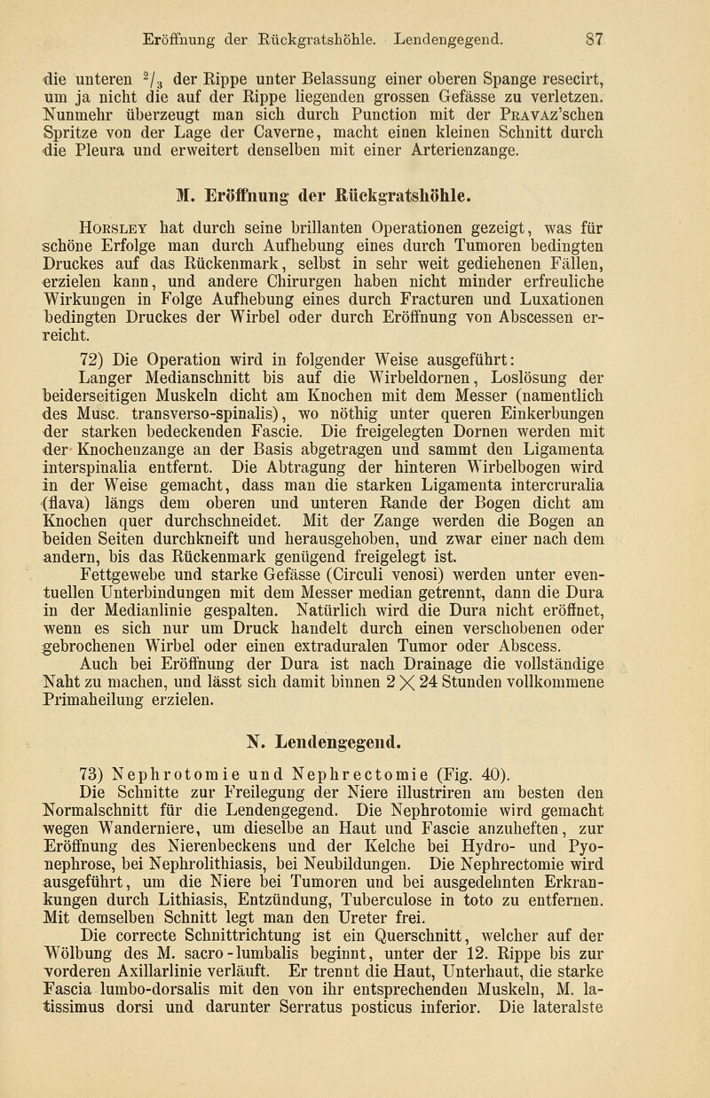die unteren s/3 der Rippe unter Belassung einer oberen Spange resecirt, um ja nicht die auf der Rippe liegenden grossen Gefässe zu verletzen. Nunmehr überzeugt man sich durch Punction mit der PEAVAz'schen Spritze von der Lage der Caverne, macht einen kleinen Schnitt durch die Pleura und erweitert denselben mit einer Arterienzange. M. Eröffnung der Rückgratshöhle. Hoesley hat durch seine brillanten Operationen gezeigt, was für schöne Erfolge man durch Aufhebung eines durch Tumoren bedingten Druckes auf das Rückenmark, selbst in sehr weit gediehenen Fällen, erzielen kann, und andere Chirurgen haben nicht minder erfreuliche Wirkungen in Folge Aufhebung eines durch Fracturen und Luxationen bedingten Druckes der Wirbel oder durch Eröffnung von Abscessen er- reicht. 72) Die Operation wird in folgender Weise ausgeführt: Langer Medianschnitt bis auf die Wirbeldornen, Loslösung der beiderseitigen Muskeln dicht am Knochen mit dem Messer (namentlich des Muse, transverso-spinalis), wo nöthig unter queren Einkerbungen der starken bedeckenden Fascie. Die freigelegten Dornen werden mit der Knochenzange an der Basis abgetragen und sammt den Ligamenta interspinalia entfernt. Die Abtragung der hinteren Wirbelbogen wird in der Weise gemacht, dass man die starken Ligamenta intercruralia (flava) längs dem oberen und unteren Rande der Bogen dicht am Knochen quer durchschneidet. Mit der Zange werden die Bogen an beiden Seiten durchkneift und herausgehoben, und zwar einer nach dem andern, bis das Rückenmark genügend freigelegt ist. Fettgewebe und starke Gefässe (Circuli venosi) werden unter even- tuellen Unterbindungen mit dem Messer median getrennt, dann die Dura in der Medianlinie gespalten. Natürlich wird die Dura nicht eröffnet, wenn es sich nur um Druck handelt durch einen verschobenen oder gebrochenen Wirbel oder einen extraduralen Tumor oder Abscess. Auch bei Eröffnung der Dura ist nach Drainage die vollständige Naht zu machen, und lässt sich damit binnen 2 X 24 Stunden vollkommene Primaheilung erzielen. N. Lendengegend. 73) Nephrotomie und Nephrectomie (Fig. 40). Die Schnitte zur Freilegung der Niere illustriren am besten den Normalschnitt für die Lendengegend. Die Nephrotomie wird gemacht wegen Wanderniere, um dieselbe an Haut und Fascie anzuheften, zur Eröffnung des Nierenbeckens und der Kelche bei Hydro- und Pyo- uephrose, bei Nephrolithiasis, bei Neubildungen. Die Nephrectomie wird ausgeführt, um die Niere bei Tumoren und bei ausgedehnten Erkran- kungen durch Lithiasis, Entzündung, Tuberculose in toto zu entfernen. Mit demselben Schnitt legt man den Ureter frei. Die correcte Schnittrichtung ist ein Querschnitt, welcher auf der Wölbung des M. sacro-lumbalis beginnt, unter der 12. Rippe bis zur vorderen Axillarlinie verläuft. Er trennt die Haut, Unterhaut, die starke Fascia lumbo-dorsalis mit den von ihr entsprechenden Muskeln, M. la- tissimus dorsi und darunter Serratus posticus inferior. Die lateralste