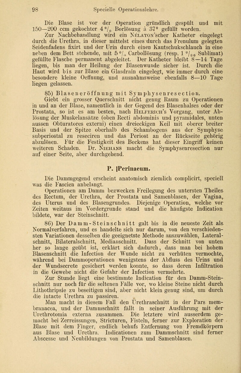 Die Blase ist vor der Operation gründlich gespült und mit 150—200 ccm gekochter 4°/0 Borlösung ä 37° gefüllt worden. Zur Nachbehandlung wird ein NELATON'scher Katheter eingelegt durch die Urethra, in dieser mittelst eines durch das Frenulum gelegten Seidenfadens fixirt und der Urin durch einen Kautschukschlauch in eine neben dem Bett stehende, mit 5 °/„ Carbollösung (resp. 1 °/00 Sublimat) gefüllte Flasche permanent abgeleitet. Der Katheter bleibt 8—14 Tage liegen, bis man der Heilung der Blasenwunde sicher ist. Durch die Haut wird bis zur Blase ein Glasdrain eingelegt, wie immer durch eine besondere kleine Oeffnung, und ausnahmsweise ebenfalls 8—10 Tage liegen gelassen. 85) Blasener Öffnung mit Symphysenresection. Giebt ein grosser Querschnitt nicht genug Raum zu Operationen in und an der Blase, namentlich in der Gegend des Blasenhalses oder der Prostata, so ist es am besten, nach Helferich's Vorgang, unter Ab- lösung der Muskelansätze (oben Recti abdominis und pyramidales, unten aussen Obturatores externi) einen dreieckigen Keil mit oberer breiter Basis und der Spitze oberhalb des Schambogens aus der Symphyse subperiostal zu reseciren und das Periost an der Rückseite gehörig abzulösen. Für die Festigkeit des Beckens hat dieser Eingriff keinen weiteren Schaden. Dr. Niehans macht die Symphysenresection nur auf einer Seite, aber durchgehend. P. JPerinaeum. Die Dammgegend erscheint anatomisch ziemlich complicirt, speciell was die Fascien anbelangt. Operationen am Damm bezwecken Freilegung des untersten Theiles des Rectum, der Urethra, der Prostata und Samenblasen, der Vagina, des Uterus und des Blasengrundes. Diejenige Operation, welche vor Zeiten weitaus im Vordergrunde stand und die häufigste Indication bildete, war der Steinschnitt. 86) Der Damm-Steinschnitt galt bis in die neueste Zeit als. Normalverfahren, und es handelte sich nur darum, von den verschieden- sten Variationen desselben die geeignetste Methode auszuwählen, Lateral- schnitt, Bilateralschnitt, Medianschnitt. Dass der Schnitt von unten her so lange geübt ist, erklärt sich dadurch, dass man bei hohem Blasenschnitt die Infection der Wunde nicht zu verhüten vermochte, während bei Dammoperationen wenigstens der Abfluss des Urins und der Wundsecrete gesichert werden konnte, so dass deren Infiltration in die Gewebe nicht die Gefahr der Infection vermehrte. Zur Stunde liegt eine bestimmte Indication für den Damm-Stein- schnitt nur noch für die seltenen Fälle vor, wo kleine Steine nicht durch Lithothripsie zu beseitigen sind, aber nicht klein genug sind, um durch die intacte Urethra zu passiren. Man macht in diesem Fall den Urethraschnitt in der Pars mem- branacea, und der Dammschnitt fällt in seiner Ausführung mit der Urethrotomia externa zusammen. Die letztere wird ausserdem ge- macht bei Zerreissungen, Stricturen, Fisteln, ferner zur Exploration der Blase mit dem Finger, endlich behufs Entfernung von Fremdkörpern aus Blase und Urethra. Indicationen zum Dammschnitt sind ferner Abscesse und Neubildungen von Prostata und Samenblasen.