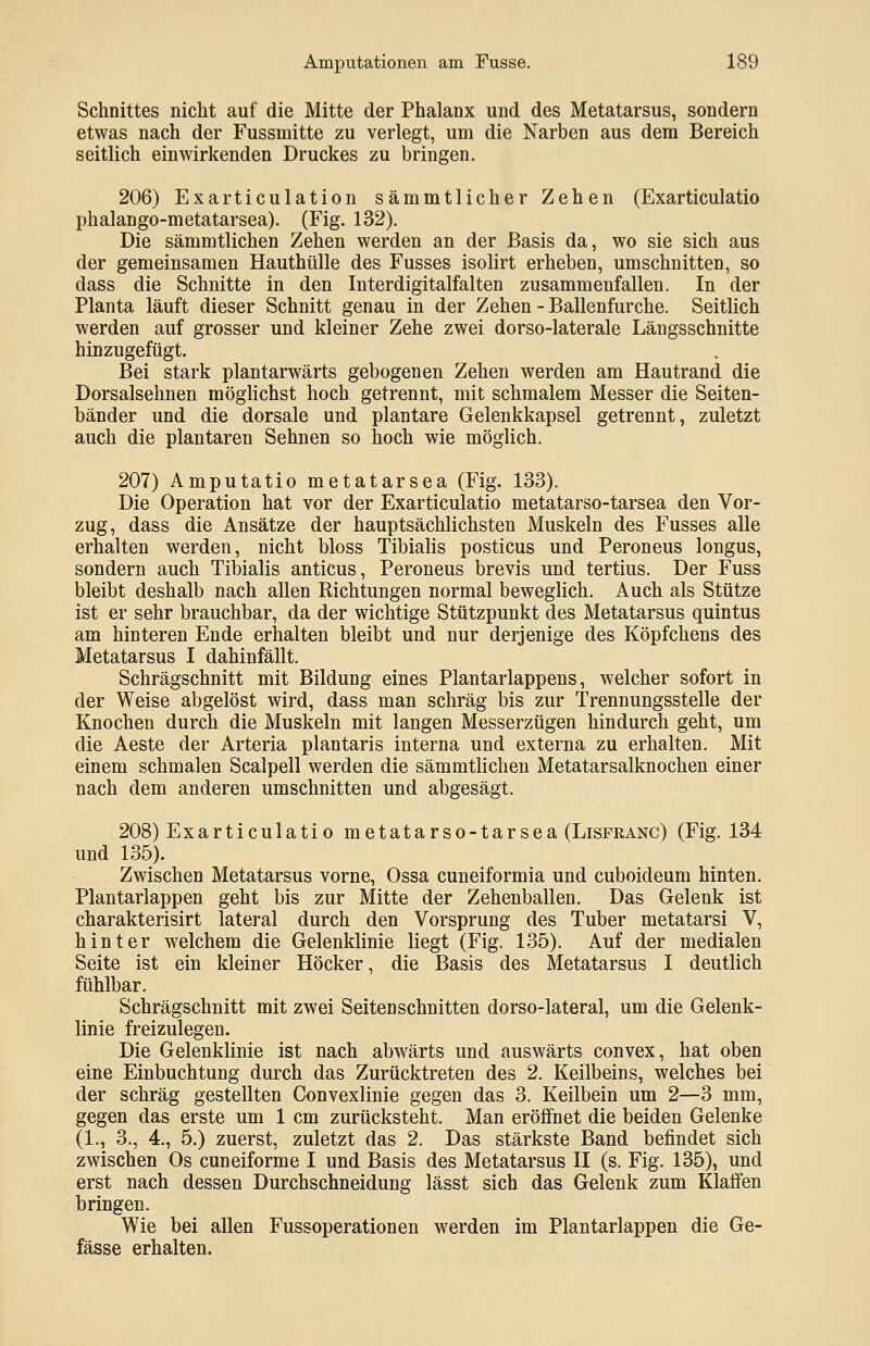 Schnittes nicht auf die Mitte der Phalanx und des Metatarsus, sondern etwas nach der Fussmitte zu verlegt, um die Narben aus dem Bereich seitlich einwirkenden Druckes zu bringen. 206) Exarticulation sämmtlicher Zehen (Exarticulatio phalango-metatarsea). (Fig. 132). Die sämmtlichen Zehen werden an der Basis da, wo sie sich aus der gemeinsamen Hauthülle des Fusses isolirt erheben, umschnitten, so dass die Schnitte in den Interdigitalfalten zusammenfallen. In der Planta läuft dieser Schnitt genau in der Zehen - Ballenfurche. Seitlich werden auf grosser und kleiner Zehe zwei dorso-laterale Längsschnitte hinzugefügt. Bei stark plantarwärts gebogenen Zehen werden am Hautrand die Dorsalsehnen möglichst hoch getrennt, mit schmalem Messer die Seiten- bänder und die dorsale und plantare Gelenkkapsel getrennt, zuletzt auch die plantaren Sehnen so hoch wie möglich. 207) Amputatio metatarsea (Fig. 133). Die Operation hat vor der Exarticulatio metatarso-tarsea den Vor- zug, dass die Ansätze der hauptsächlichsten Muskeln des Fusses alle erhalten werden, nicht bloss Tibialis posticus und Peroneus longus, sondern auch Tibialis anticus, Peroneus brevis und tertius. Der Fuss bleibt deshalb nach allen Richtungen normal beweglich. Auch als Stütze ist er sehr brauchbar, da der wichtige Stützpunkt des Metatarsus quintus am hinteren Ende erhalten bleibt und nur derjenige des Köpfchens des Metatarsus I dahinfällt. Schrägschnitt mit Bildung eines Plantarlappens, welcher sofort in der Weise abgelöst wird, dass man schräg bis zur Trennungsstelle der Knochen durch die Muskeln mit langen Messerzügen hindurch geht, um die Aeste der Arteria plantaris interna und externa zu erhalten. Mit einem schmalen Scalpell werden die sämmtlichen Metatarsalknochen einer nach dem anderen umschnitten und abgesägt. 208) Exarticulatio metatarso-tarsea (Lisfranc) (Fig. 134 und 135). Zwischen Metatarsus vorne, Ossa cuneiformia und cuboideum hinten. Plantarlappen geht bis zur Mitte der Zehenballen. Das Gelenk ist charakterisirt lateral durch den Vorsprung des Tuber metatarsi V, hinter welchem die Gelenklinie liegt (Fig. 135). Auf der medialen Seite ist ein kleiner Höcker, die Basis des Metatarsus I deutlich fühlbar. Schrägschnitt mit zwei Seitenschnitten dorso-lateral, um die Gelenk- linie freizulegen. Die Gelenklinie ist nach abwärts und auswärts convex, hat oben eine Einbuchtung durch das Zurücktreten des 2. Keilbeins, welches bei der schräg gestellten Convexlinie gegen das 3. Keilbein um 2—3 mm, gegen das erste um 1 cm zurücksteht. Man eröffnet die beiden Gelenke (1., 3., 4., 5.) zuerst, zuletzt das 2. Das stärkste Band befindet sich zwischen Os cuneiforme I und Basis des Metatarsus II (s. Fig. 135), und erst nach dessen Durchschneidung lässt sich das Gelenk zum Klaffen bringen. Wie bei allen Fussoperationen werden im Plantarlappen die Ge- fässe erhalten.