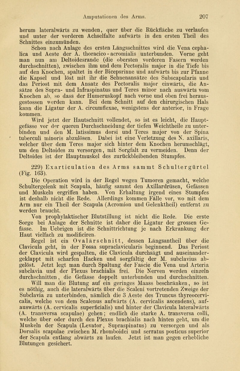 herum lateralwärts zu wenden, quer über die Rückiläche zu verlaufen und unter der vorderen Achselfalte aufwärts in den ersten Theil des Schnittes einzumünden. Schon nach Anlage des ersten Längsschnittes wird die Vena cepha- lica und Aeste der A. thoracico - acromialis unterbunden. Vorne geht man nun am Deltoidesrande (die obersten vorderen Fasern werden durchschnitten), zwischen ihm und dem Pectoralis major in die Tiefe bis auf den Knochen, spaltet in der Bicepsrinne und aufwärts bis zur Pfanne die Kapsel und löst mit ihr die Sehnenansätze des Subscapularis und das Periost mit dem Ansatz des Pectoralis major einwärts, die An- sätze des Supra- und Infraspinatus und Teres minor nach auswärts vom Knochen ab, so dass der Humeruskopf nach vorne und oben frei heraus- gestossen werden kann. Bei dem Schnitt auf den chirurgischen Hals kann die Ligatur der A. circumflexae, wenigstens der anterior, in Frage kommen. Wird jetzt der Hautschnitt vollendet, so ist es leicht, die Haupt- gefässe vor der queren Durchschneidung der tiefen Weichtheile zu unter- binden und den M. latissimus dorsi und Teres major von der Spina tuberculi minoris abzulösen. Dabei ist eine Verletzung des N. axillaris, welcher über dem Teres major sich hinter dem Knochen herumschlägt, um den Deltoides zu versorgen, mit Sorgfalt zu vermeiden. Denn der Deltoides ist der Hauptmuskel des zurückbleibenden Stumpfes. 229) Exarticulation des Arms sammt S chulter gürtel (Fig. 163). Die Operation wird in der Regel wegen Tumoren gemacht, welche Schultergelenk mit Scapula, häufig sammt den Axillardrüsen, Gefässen und Muskeln ergriffen haben. Von Erhaltung irgend eines Stumpfes ist deshalb nicht die Rede. Allerdings kommen Fälle vor, wo mit dem Arm nur ein Theil der Scapula (Acromion und Gelenktheil) entfernt zu werden braucht. Von prophylaktischer Blutstillung ist nicht die Rede. Die erste Sorge bei Anlage der Schnitte ist daher die Ligatur der grossen Ge- fässe. Im Uebrigen ist die Schnittrichtuag je nach Erkrankung der Haut vielfach zu modificiren. Regel ist ein Ovalärschnitt, dessen Längsantheil über die Clavicula geht, in der Fossa supraclavicularis beginnend. Das Periost der Clavicula wird gespalten, die Clavicula durchsägt und auseinander- geklappt mit scharfen Hacken und sorgfältig der M. subclavius ab- gelöst. Jetzt legt man durch Spaltung der Fascie die Vena und Arteria subclavia und der Plexus brachialis frei. Die Nerven werden einzeln durchschnitten, die Gefässe doppelt unterbunden und durchschnitten. Will man die Blutung auf ein geringes Maass beschränken, so ist es nöthig, auch die lateralwärts über die Scaleni vortretenden Zweige der Subclavia zu unterbinden, nämlich die 3 Aeste des Truncus thyreocervi- calis, welche von dem Scalenus aufwärts (A. cervicalis ascendens), auf- auswärts (A. cervicalis superficialis) und hinter der Clavicula lateralwärts (A. transversa scapulae) gehen; endlich die starke A. transversa collir welche über oder durch den Plexus brachialis nach hinten geht, um die Muskeln der Scapula (Levator, Supraspinatus) zu versorgen und als Dorsalis scapulae zwischen M. rhomboidei und serratus posticus superior der Scapula entlang abwärts zu laufen. Jetzt ist man gegen erhebliche Blutungen gesichert.