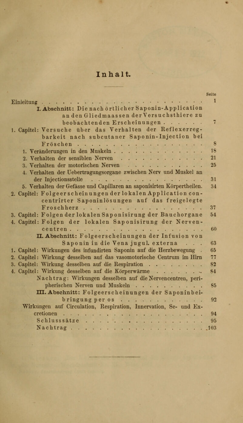 Inhalt. Seite Einleitung ^ I.Abschnitt: Die nach örtlicher Saponin-Application andenGliedmaassen derVersuchsthiere zu beobachtenden Erscheinungen 7 1. Capitel: Versuche über das Verhalten der Reflexerreg- barkeit nach subcutaner Saponin-Injection bei Fröschen 8 1. Veränderungen in den Muskeln 18 2. Verhalten der sensiblen Nerven 21 3. Verhalten der motorischen Nerven 25 4. Verhalten der Uebertragungsorgane zwischen Nerv und Muskel an der Injectionsstelle 31 5. Verhalten der Gefässe und Capillaren an saponisirten Körpertheilen. 34 2. Capitel: Folgeerscheinungen der lokalen Application con- centrirter Saponinlösungen auf das freigelegte Froschherz 37 3. Capitel: Folgen der lokalen Saponisirung der Bauchorgane 54 4. Capitel: Folgen der lokalen Saponisirung der Nerven- centren 60 n. Abschnitt: Folgeerscheinungen der Infusion von S aponin in die Vena jugul. externa ... 63 1. Capitel: Wirkungen des infundirten Saponin auf die Herzbewegung . 65 2. Capitel: Wirkung desselben auf das vasomotorische Centrum im Hirn 77 3. Capitel: Wirkung desselben auf die Respiration 82 4. Capitel: Wirkung desselben auf die Körperwärme 84 Nachtrag: Wirkungen desselben auf dieNervencentren, peri- pherischen Nerven und Muskeln 85 m. Abschnitt: Folgeerscheinungen der Saponinbei- bringung per os 92 Wirkungen auf Circulation, Respiration, Innervation, Se- und Ex- cretionen 94 Schlusssätze 95 Nachtrag .103