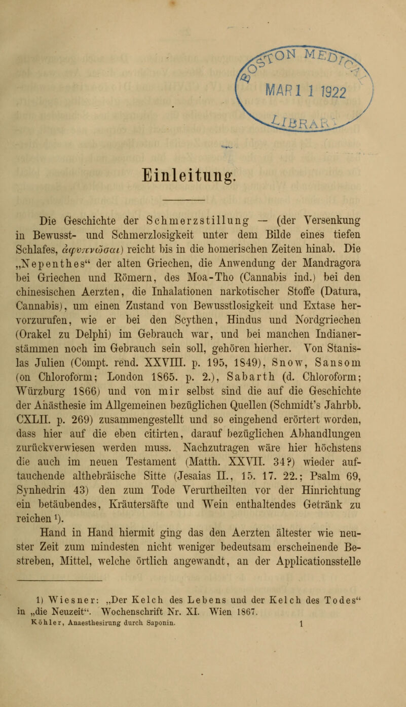 Einleitung. Die Geschichte der Schmerzstillung — (der Versenkung in Bewusst- und Schmerzlosigkeit unter dem Bilde eines tiefen Schlafes, acpvTcvcooai) reicht bis in die homerischen Zeiten hinab. Die „Nepenthes der alten Griechen, die Anwendung der Mandragora bei Griechen und Kömern, des Moa-Tho (Cannabis ind.) bei den chinesischen Aerzten, die Inhalationen narkotischer Stoffe (Datura, Cannabis), um einen Zustand von Bewusstlosigkeit und Extase her- vorzurufen, wie er bei den Scythen, Hindus und Nordgriechen (Orakel zu Delphi) im Gebrauch w^ar, und bei manchen Indianer- stämmen noch im Gebrauch sein soll, gehören hierher. Von Stanis- las Julien (Compt. rend. XXVm. p. 195, 1849), Snow, Sansom (on Chloroform; London 1865. p. 2.), Sabarth (d. Chloroform; Würzburg 1866) und von mir selbst sind die auf die Geschichte der Anästhesie im Allgemeinen bezüglichen Quellen (Schmidt's Jahrbb. CXLII. p. 269) zusammengestellt und so eingehend erörtert w^orden, dass hier auf die eben citirten, darauf bezüglichen Abhandlungen zurückverwiesen werden muss. Nachzutragen wäre hier höchstens die auch im neuen Testament (Matth. XXVII. 34?) wieder auf- tauchende althebräische Sitte (Jesaias IL, 15. 17. 22.; Psalm 69, Synhedrin 43) den zum Tode Verurtheilten vor der Hinrichtung ein betäubendes, Kräutersäfte und Wein enthaltendes Getränk zu reichen i). Hand in Hand hiermit ging das den Aerzten ältester wie neu- ster Zeit zum mindesten nicht weniger bedeutsam erscheinende Be- streben, Mittel, w^elche örtlich angewandt, an der ApplicationssteUe 1) Wiesner: „Der Kelch des Lebens und der Kelch des Todes in „die Neuzeit. Wochenschrift Nr. XL Wien 1867. Köhler, Anaesthesirung durch Saponin. \