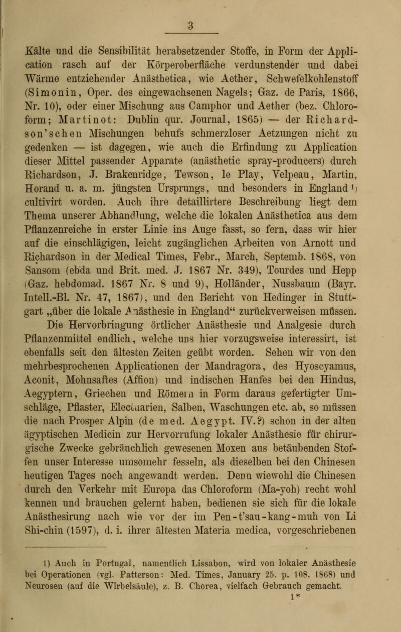 cation rasch auf der Körperoberfläche verdunstender und dabei Wärme entziehender Anästhetica, wie Aether, Schwefelkohlenstoff (Simonin, Oper, des eingewachsenen Nagels; Gaz. de Paris, 1866, Nr. 10), oder einer Mischung aus Camphor und Aether (bez. Chloro- form; Marti not: Dublin qur. Journal, 1865) — der Richard- son'schen Mischungen behufs schmerzloser Aetzungen nicht zu gedenken — ist dagegen, wie auch die Erfindung zu Application dieser Mittel passender Apparate (anästhetic spray-producers) durch Richardson, J. Brakenridge, Tewson, le Play, Velpeau, Martin, Horand u. a. m. jüngsten Ursprungs, und besonders in England *) cultivirt worden. Auch ihre detaillirtere Beschreibung liegt dem Thema unserer Abhandlung, welche die lokalen Anästhetica aus dem Pflanzenreiche in erster Linie ins Auge fasst, so fern, dass wir hier auf die einschlägigen, leicht zugänglichen Arbeiten von Arnott und Richardson in der Medical Times, Febr., March, Septemb. 1868, von Sansom (ebda und Brit. med. J. 1867 Nr. 349), Tourdes und Hepp (Gaz. hebdomad. 1867 Nr. 8 und 9), Holländer, Nussbaum (Bayr. Intell.-Bl. Nr. 47, 1867), und den Bericht von Hedinger in Stutt- gart „über die lokale iViästhesie in England zurückverweisen müssen. Die Hervorbringung örtlicher Anästhesie und Analgesie durch Pflanzenmittel endlich, welche uds hier vorzugsweise interessirt, ist ebenfalls seit den ältesten Zeiten geübt worden. Sehen wir von den mehrbesprochenen Applicationen der Mandragora, des Hyoscyamus, Aconit, Mohnsaftes (Affion) und indischen Hanfes bei den Hindus, Aegyptern, Griechen und Römern in Form daraus gefertigter Um- schläge, Pflaster, Electaarien, Salben, Waschungen etc. ab, so müssen die nach Prosper Alpin (de med. Aegypt. IV.?) schon in der alten ägyptischen Medicin zur Hervorrufung lokaler Anästhesie für chirur- gische Zwecke gebräuchlich gewesenen Moxen aus betäubenden Stof- fen unser Interesse umsomehr fesseln, als dieselben bei den Chinesen heutigen Tages noch angewandt werden. Dcdü wiewohl die Chinesen durch den Verkehr mit Europa das Chloroform (Ma-yoh) recht wohl kennen und brauchen gelernt haben, bedienen sie sich für die lokale Anästhesirung nach wie vor der im Pen-t'sau-kang-muh von Li Shi-chin (1597), d.i. ihrer ältesten Materia medica, vorgeschriebenen 1) Auch in Portugal, namentlich Lissabon, wird von lokaler Anästhesie bei Operationen (vgl. Patterson: Med. Times, January 25. p. 108. 1868) und Neurosen (auf die Wirbelsäule), z. B. Chorea, vielfach Gebrauch gemacht.