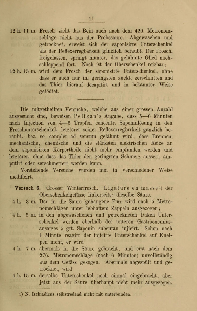 12 h. 11 in. Frosch zieht das Bein auch nach dem 420. Metronom- schlage nicht aus der Probesäure. Abgewaschen und getrocknet, erweist sich der saponisirte Unterschenkel als der Keflexerregbarkeit gänzlich beraubt. Der Frosch, freigelassen, springt munter, das gelähmte Glied nach- schleppend fort. Noch ist der Oberschenkel reizbar; 12 h. 15 m. wird dem Frosch der saponisirte Unterschenkel, ohne dass er auch nur im geringsten zuckt, zerschnitten und das Thier hierauf decapitirt und in bekannter Weise getödtet. Die mitgetheilten Versuche, welche aus einer grossen Anzahl ausgesucht sind, beweisen Pelikan's Angabe, dass 5—6 Minuten nach Injection von 4—6 Tropfen concentr. Saponinlösung in den Froschunterschenkel, letzterer seiner Reflexerregbrrkeit gänzlich be- raubt, bez. so complet ad sensum gelähmt wird, dass Brennen, mechanische, chemische und die stärksten elektrischen Keize an dem saponisirten Körpertheile nicht mehr empfunden werden und letzterer, ohne dass das Thier den geringsten Schmerz äussert, am- putirt oder zerschmettert werden kann. Vorstehende Versuche wurden nun in verschiedener Weise modificirt. Versuch 6. Grosser Winterfrosch. L ig a t u r e e n m a s s e i) der Oberschenkelgefässe linkerseits; dieselbe Säure. 4 h. 3 m. Der in die Säure gehangene Fuss wii'd nach 5 Metro- nomschlägen unter lebhaftem Zappeln ausgezogen; 4 h. 5 m. in den abgewaschenen und getrockneten Imken Unter- schenkel werden oberhalb des unteren Gastrocnemius- ansatzes 5 gtt. Saponin subcutan injicirt. Schon nach 1 Minute reagirt der injicirte Unterschenkel auf Knei- pen nicht, er wird 4 h. 7 m. abermals in die Säure gebracht, und erst nach dem 276. Metronomschlage (nach 6 Minuten) unvollständig aus dem Gefäss gezogen. Abermals abgespült und ge- trocknet, wird 4 h. 15 m. derselbe Unterschenkel noch einmal eingebracht, aber jetzt aus der Säure überhaupt nicht mehr ausgezogen. 1) N. Ischiadicus selbstredend nicht mit unterbunden.