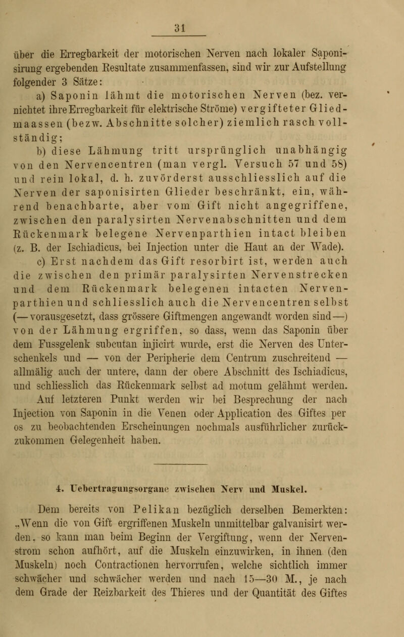 über die Erregbarkeit der motorischen Nerven nach lokaler Saponi- sirung ergebenden Eesultate zusammenfassen, sind wir zm* Aufstellung folgender 3 Sätze: a) Saponin lähmt die motorischen Nerven (bez. ver- nichtet ihre Erregbarkeit für elektrische Ströme) vergifteterGlied- maassen (bezw. Abschnitte solcher) ziemlich rasch voll- ständig; b) diese Lähmung tritt ursprünglich unabhängig von den Nervencentren (man vergl. Versuch 57 und 58) und rein lokal, d. h. zuvörderst ausschliesslich auf die Nerven der saponisirten Glieder beschränkt, ein, wäh- rend benachbarte, aber vom Gift nicht angegriffene, zwischen den paralysirten Nervenabschnitten und dem Eückenmark belegene Nervenparthien intact bleiben (z. B. der Ischiadicus, bei Injection unter die Haut an der Wade). c) Erst nachdem das Gift resorbirt ist, werden auch die zwischen den primär paralysirten Nervenstrecken und dem Rückenmark belegenen intacten Nerven- parthien und schliesslich auch die Nervencentren selbst (—vorausgesetzt, dass grössere Giftmengen angewandt worden sind—) von der Lähmung ergriffen, so dass, wenn das Saponin über dem Fussgelenk subcutan mjicirt wurde, erst die Nerven des Unter- schenkels und — von der Peripherie dem Centrum zuschreitend — allmälig auch der untere, dann der obere Abschnitt des Ischiadicus, und schliesshch das Rückenmark selbst ad motum gelähmt werden. Auf letzteren Punkt werden wir bei Besprechung der nach Injection von Saponin in die Venen oder Application des Giftes per OS zu beobachtenden Erscheinungen nochmals ausführlicher zurück- zukommen Gelegenheit haben. 4. Uebertrag'uiig-sorg'ane zwischen I^erv und Muskel. Dem bereits von Pelikan bezüglich derselben Bemerkten: ..Wenn die von Gift ergriffenen Muskeln unmittelbar galvanisirt wer- den, so kann man beim Beginn der Vergiftung, wenn der Nerven- strom schon aufhört, auf die Muskeln einzuwirken, in ihnen (den Muskeln) noch Contractionen hervorrufen, welche sichtlich immer schwächer und schwächer werden und nach 15—30 M., je nach dem Grade der Reizbarkeit des Thieres und der Quantität des Giftes