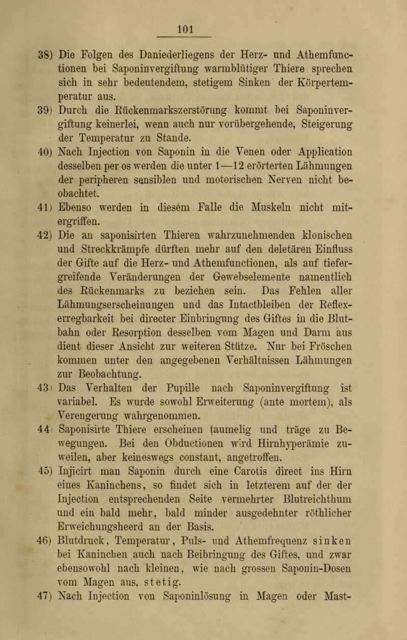 38) Die Folgen des Daniederliegens der Herz- und Athemfunc- tionen bei Saponinvergiftung warmblütiger Thiere sprechen sich in sehr bedeutendem, stetigem Sinken der Körpertem- peratur aus. 39j Durch die Kückenmarkszerstörung kommt bei Saponinver- giftung keinerlei, wenn auch nur vorübergehende, Steigerung der Temperatur zu Stande. 40) Nach Injection von Saponin in die Venen oder Application desselben per os werden die unter 1—12 erörterten Lähmungen der peripheren sensiblen und motorischen Nerven nicht be- obachtet. 41) Ebenso werden in diesem Falle die Muskeln nicht mit- ergriffen. 42) Die an saponisirten Thieren wahrzunehmenden klonischen und Streckkrämpfe dürften mehr auf den deletären Einfluss der Gifte auf die Herz- und Athemfunctionen, als auf tiefer- greifende Veränderungen der Gewebselemente namentlich des Kückenmarks zu beziehen sein. Das Fehlen aller Lähmungserscheinungen und das Intactbleiben der Keflex- erregbarkeit bei directer Einbringung des Giftes in die Blut- bahn oder Kesorption desselben vom Magen und Darm aus dient dieser Ansicht zur weiteren Stütze. Nur bei Fröschen kommen unter den angegebenen Verhältnissen Lähmungen zur Beobachtung. 43) Das Verhalten der Pupille nach Saponinvergiftung ist variabel. Es wurde sowohl Erweiterung (ante mortem), als Verengerung wahrgenommen. 441 Saponiskte Thiere erscheinen taumelig und träge zu Be- wegungen. Bei den Obductionen wird Hirnhyperämie zu- weilen, aber keineswegs constant, angetroffen. 45) Injicirt man Saponin durch eine Carotis direct ins Hirn eines Kaninchens, so findet sich in letzterem auf der der Injection entsprechenden Seite vermehrter Blutreichthum und ein bald mehr, bald minder ausgedehnter röthlicher Erweichungsheerd an der Basis. 46) Blutdruck, Temperatur, Puls- und Athemfrequenz sinken bei Kaninchen auch nach Beibringung des Giftes, und zwar ebensowohl nach kleinen, wie nach grossen Saponin-Dosen vom Magen aus, stetig. 47) Nach Injection von Saponinlösung in Magen oder Mast-