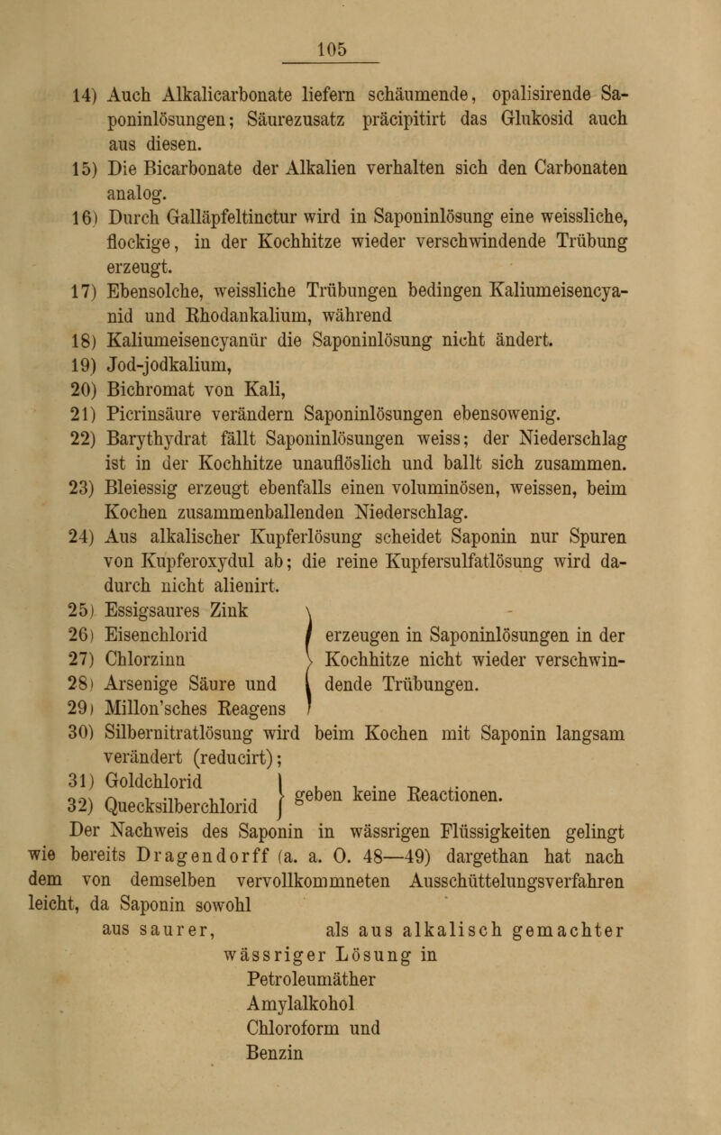 14) Auch Alkalicarbonate liefern schäumende, opalisirende Sa- poninlösungen; Säurezusatz präcipitirt das Glukosid auch aus diesen. 15) Die Bicarbonate der Alkalien verhalten sich den Carbonaten analog. 16) Durch Galläpfeltinctur wird in Saponinlösung eine weissliche, flockige, in der Kochhitze wieder verschwindende Trübung erzeugt. 17) Ebensolche, weissliche Trübungen bedingen Kaliumeisencya- nid und Khodankalium, während 18) Kaliumeisencyanür die Saponinlösung nicht ändert. 19) Jod-jodkalium, 20) Bichromat von Kali, 21) Picrinsäure verändern Saponinlösungen ebensowenig. 22) Barythydrat fällt Saponinlösungen weiss; der Niederschlag ist in der Kochhitze unauflöslich und ballt sich zusammen. 23) Bleiessig erzeugt ebenfalls einen voluminösen, weissen, beim Kochen zusammenballenden Niederschlag. 24) Aus alkalischer Kupferlösung scheidet Saponin nur Spuren von Kupferoxydul ab; die reine Kupfersulfatlösung wird da- durch nicht alienirt. 25) Essigsaures Zink \ 26) Eisenchlorid 1 erzeugen in Saponinlösungen in der 27) Chlorzinn \ Kochhitze nicht wieder verschwin- 28) Arsenige Säure und l dende Trübungen. 29) Millon'sches Keagens / 30) Silbernitratlösung wird beim Kochen mit Saponin langsam verändert (reducirt); 31) Goldchlorid u i • -o .• 32) Quecksilberchlorid } ^'^'^ ^'^^' Reactionen. Der Nachweis des Saponin in wässrigen Flüssigkeiten gelmgt wie bereits Dragendorff (a. a. 0. 48—49) dargethan hat nach dem von demselben vervollkommneten Ausschüttelungsverfahren leicht, da Saponin sowohl aus saurer, als aus alkalisch gemachter wässriger Lösung in Petroleumäther Amylalkohol Chloroform und Benzin