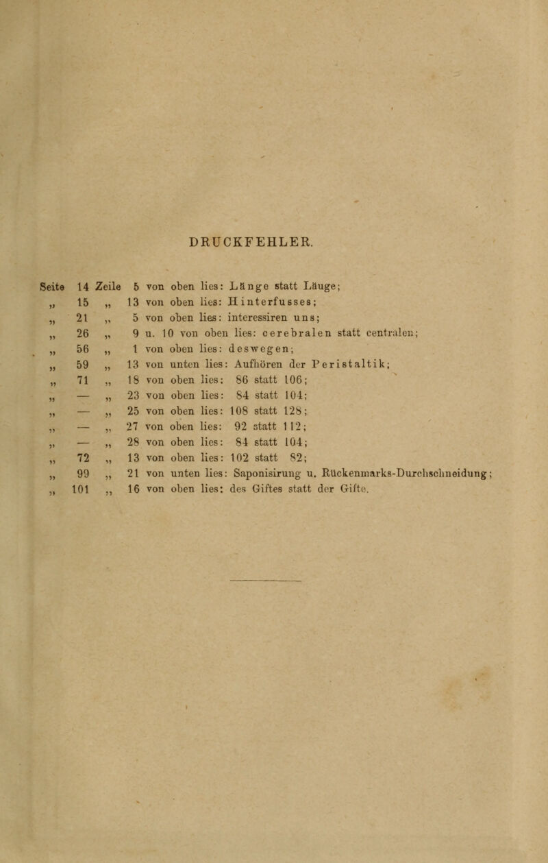 DRUCKFEHLER. Seite 14 Zeile 5 von oben lies: Länge statt Lauge; 13 von oben lies: H interfusses; 5 von oben lies: interessiren uns; 9 u. 10 von oben lies: cerebralen statt centralen; 1 von oben lies: deswegen; 13 von unten lies: Aufhören der Peristaltik; 18 von oben lies: 86 statt 106 84 statt 104; 108 statt 128 92 statt 112 84 statt 104; 102 statt 82; 15 21 26 56 59 71 72 99 101 23 von oben lies: 25 von oben lies: 27 von oben lies: 28 von oben lies: 13 von oben lies: 21 von unten lies: Saponisirung u. Rückenmarks-Durchsclmeidung; 16 von oben lies: des Giftes statt der GiiU'.