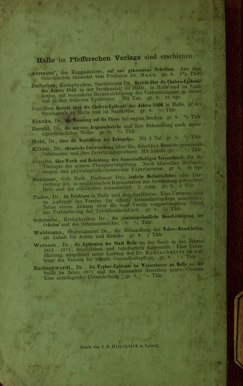 Halle im Pfefferschen Verlage sind erschienen Griechischenübersetzt vom Professor Dr. Mann. gr. ». i /3 .l xr • 1, 1 ,= «onttätorath Dr Bericht über die Cbokra-Iipiiiemic- '''SenahrS'lsl^Ä lÄ 'aU^u^ in Halle und im'Saal- treife^'mltteondererBerücksichtigung der Verbre.tuj^sart .n d.es. und iii den früheren Epidemien. Mit lab. gr. ». it^ ö^r. Des^clben Bericht «b.^ die Cholera-Iipidemie des Jahres 1866 in Halle, m «It. Stra?austält zu Halle und im Saalkreise, gr. 8. V^ i^i- Franke Dr Ü^Wendung auf die Füsse bei engem Becken, gr. 8. ^/a Thlr. Gerold,' Dr.' die nervöse Augo.nschwäche imd ihre Behandlung nach neuer eigenthümlicher Weise, gr. 8. A/5 ihlr. ^ Hohl Dr über die Neubildung der ZahnHpc. Nit 2 Taf. gr. S. ^. iWr, Köhler, Dr., chemische lutersuchuug ^her die falscl^ch Oiri^^ Substanzen und ihreZersetzungsproducte. MitAbbild. ,.i. Derselbe überWerlh und Codeulung des »«-^''^rslonhaltigen Teri.enl^hin.ls fe Thempie der acuten Phosphorvergiftung. Nach klmischen Beooad - tungen und physiologisch-chemischen Experimenten, gr. 8. Ib Sgl. T^ X, ^ n.\. Pa+Ii Prnfpssor Dr , ärzliche Heilmillellehre oder Dar- ^'^tSg'fl^r: iÄcÄ^nK^Jä stalten - A„we„d..g geinac,.,on Heil- und der olticineilen Arzneimittel. 2. Ausg. PnrlPr T)r die Tridiiiei. in Halle und dem Saalkreise. EmeUntersucUu :; fm^\uftra'e de Vereins für öftentl. Gesundheitspflege ausgetu 1.:^ Nebst dne°m Anhang über die von* Verein vorgeschlagenen .M>tt..| zur Verhinderung der Tnchmenkrankheit. gr. b. h J-«- schraube, Kreisphysikus Dr., die sa«ltäts,.on.ellicbe Bea„iycl,.ig,...s -ler t^^chuieii und des Schulunterrichts. 8. /5 inii. Waldmann, Oberstabsarzt Dr di. Behandlung der Tabes-Krankheiteu, als Anhalt für Aerzte und Kranke, gr. 8. 1 ihli. WpiT^Pok Dr die KiMdeu.ieii der Stadt flalic an der Saale in den Jahren Ts^f ^871 besXiXn und tabellarisch dargestellt. Eine Unter- fi hu^g liÄ't^^^^^^^^^^ Leitung des Dr.Kohlschüt er imAui- tra-e des Vereins für öftentl. Gesundheitspflege, gr. 8. Va Thlr. Zuckscikwerdt, Dr., die Ty,»b.^-K,.idemie i;»/aise.dmt^c ^-^^«^.^^^ Saale im Jahre 1871 und die Immunität desselben ge«en Eine aetiologische Untersuchung. . gr. 8. /a imi. DnicTc von J. B. Hirs chf el d in Leipzig.
