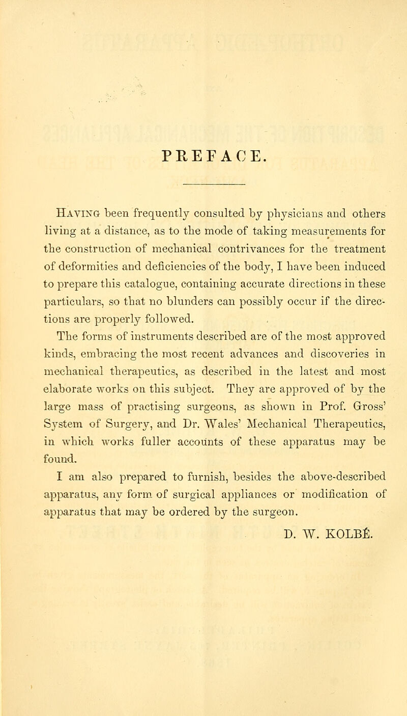 PHEFACE. Having been frequently consulted by physicians and others living at a distance, as to the mode of taking measurements for the construction of mechanical contrivances for the treatment of deformities and deficiencies of the body, I have been induced to prepare this catalogue, containing accurate directions in these particulars, so that no blunders can possibly occur if the direc- tions are properly followed. The forms of instruments described are of the most approved kinds, embracing the most recent advances and discoveries in mechanical therapeutics, as described in the latest and most elaborate works on this subject. They are approved of by the large mass of practising surgeons, as shown in Prof. Gross' System of Surgery, and Dr. Wales' Mechanical Therapeutics, in which works fuller accounts of these apparatus may be found. I am also prepared to furnish, besides the above-described apparatus, any form of surgical appliances or modification of apparatus that may be ordered by the surgeon. D. W. KOLBl:.