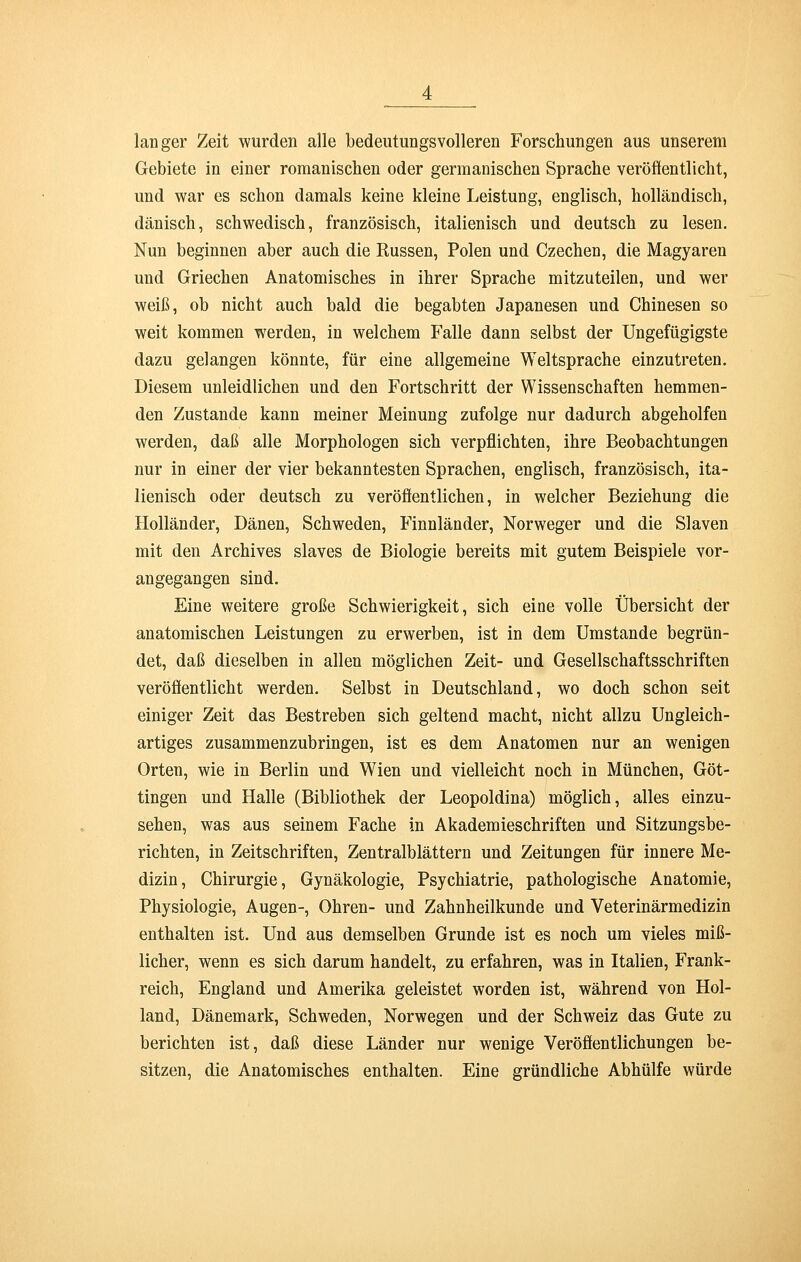 langer Zeit wurden alle bedeutungsvolleren Forschungen aus unserem Gebiete in einer romanischen oder germanischen Sprache veröffentlicht, und war es schon damals keine kleine Leistung, englisch, holländisch, dänisch, schwedisch, französisch, italienisch und deutsch zu lesen. Nun beginnen aber auch die Russen, Polen und Czechen, die Magyaren und Griechen Anatomisches in ihrer Sprache mitzuteilen, und wer weiß, ob nicht auch bald die begabten Japanesen und Chinesen so weit kommen werden, in welchem Falle dann selbst der Ungefügigste dazu gelangen könnte, für eine allgemeine Weltsprache einzutreten. Diesem unleidlichen und den Fortschritt der Wissenschaften hemmen- den Zustande kann meiner Meinung zufolge nur dadurch abgeholfen werden, daß alle Morphologen sich verpflichten, ihre Beobachtungen nur in einer der vier bekanntesten Sprachen, englisch, französisch, ita- lienisch oder deutsch zu veröffentlichen, in welcher Beziehung die Holländer, Dänen, Schweden, Finnländer, Norweger und die Slaven mit den Archives slaves de Biologie bereits mit gutem Beispiele vor- angegangen sind. Eine weitere große Schwierigkeit, sich eine volle Übersicht der anatomischen Leistungen zu erwerben, ist in dem Umstände begrün- det, daß dieselben in allen möglichen Zeit- und Gesellschaftsschriften veröffentlicht werden. Selbst in Deutschland, wo doch schon seit einiger Zeit das Bestreben sich geltend macht, nicht allzu Ungleich- artiges zusammenzubringen, ist es dem Anatomen nur an wenigen Orten, wie in Berlin und Wien und vielleicht noch in München, Göt- tingen und Halle (Bibliothek der Leopoldina) möglich, alles einzu- sehen, was aus seinem Fache in Akademieschriften und Sitzungsbe- richten, in Zeitschriften, Zentralblättern und Zeitungen für innere Me- dizin, Chirurgie, Gynäkologie, Psychiatrie, pathologische Anatomie, Physiologie, Augen-, Ohren- und Zahnheilkunde und Veterinärmedizin enthalten ist. Und aus demselben Grunde ist es noch um vieles miß- licher, wenn es sich darum handelt, zu erfahren, was in Italien, Frank- reich, England und Amerika geleistet worden ist, während von Hol- land, Dänemark, Schweden, Norwegen und der Schweiz das Gute zu berichten ist, daß diese Länder nur wenige Veröffentlichungen be- sitzen, die Anatomisches enthalten. Eine gründliche Abhülfe würde