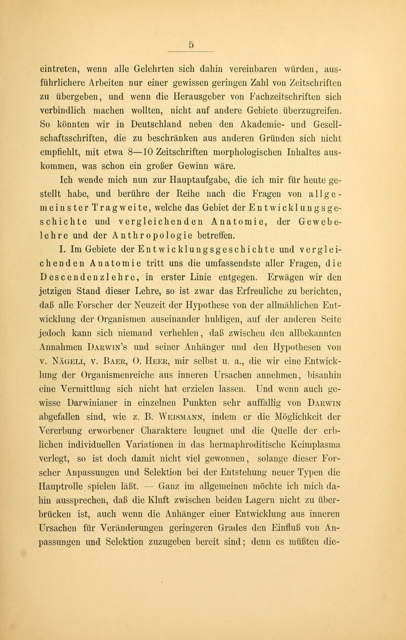 eintreten, wenn alle Gelehrten sich dahin vereinbaren würden, aus- führlichere Arbeiten nur einer gewissen geringen Zahl von Zeitschriften zu übergeben, und wenn die Herausgeber von Fachzeitschriften sich verbindlich machen wollten, nicht auf andere Gebiete überzugreifen. So könnten wir in Deutschland neben den Akademie- und Gesell- schaftsschriften, die zu beschränken aus anderen Gründen sich nicht empfiehlt, mit etwa 8—10 Zeitschriften morphologischen Inhaltes aus- kommen, was schon ein großer Gewinn wäre. Ich wende mich nun zur Hauptaufgabe, die ich mir für heute ge- stellt habe, und berühre der Reihe nach die Fragen von allge- meinster Tragweite, welche das Gebiet der Entwicklungsge- schichte und vergleichenden Anatomie, der Gewebe- lehre und der Anthropologie betreffen. I. Im Gebiete der Entwicklungsgeschichte und verglei- chenden Anatomie tritt uns die umfassendste aller Fragen, die Descendenzlehre, in erster Linie entgegen. Erwägen wir den jetzigen Stand dieser Lehre, so ist zwar das Erfreuliche zu berichten, daß alle Forscher der Neuzeit der Hypothese von der allmählichen Ent- wicklung der Organismen auseinander huldigen, auf der anderen Seite jedoch kann sich niemand verhehlen, daß zwischen den allbekannten Annahmen Darwin's und seiner Anhänger und den Hypothesen von v. Nägeli, v. Baer, 0. Heer, mir selbst u. a., die wir eine Entwick- lung der Organismenreiche aus inneren Ursachen annehmen, bisanhin eine Vermittlung sich nicht hat erzielen lassen. Und wenn auch ge- wisse Darwinianer in einzelnen Punkten sehr auffällig von Darwin abgefallen sind, wie z. B. Weismann, indem er die Möglichkeit der Vererbung erworbener Charaktere leugnet und die Quelle der erb- lichen individuellen Variationen in das hermaphroditische Keimplasma verlegt, so ist doch damit nicht viel gewonnen, solange dieser For- scher Anpassungen und Selektion bei der Entstehung neuer Typen die Hauptrolle spielen läßt. — Ganz im allgemeinen möchte ich mich da- hin aussprechen, daß die Kluft zwischen beiden Lagern nicht zu über- brücken ist, auch wenn die Anhänger einer Entwicklung aus inneren Ursachen für Veränderungen geringeren Grades den Einfluß von An- passungen und Selektion zuzugeben bereit sind; denn es müßten die-