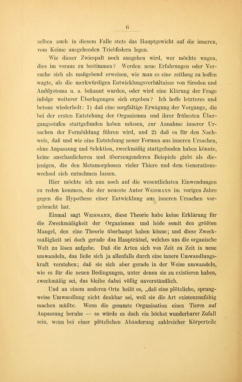 selben auch in diesem Falle stets das Hauptgewicht auf die inneren, vom Keime ausgehenden Triebfedern legen. Wie dieser Zwiespalt noch ausgehen wird, wer möchte wagen, dies im voraus zu bestimmen? Werden neue Erfahrungen oder Ver- suche sich als maßgebend erweisen, wie man es eine Zeitlang zu hoffen wagte, als die merkwürdigen Entwicklungsverhältnisse von Siredon und Amblystoma u. a. bekannt wurden, oder wird eine Klärung der Frage infolge weiterer Überlegungen sich ergeben? Ich hoffe letzteres und betone wiederholt: 1) daß eine sorgfältige Erwägung der Vorgänge, die bei der ersten Entstehung der Organismen und ihrer frühesten Über- gangsstufen stattgefunden haben müssen, zur Annahme innerer Ur- sachen der Formbildung führen wird, und 2) daß es für den Nach- weis, daß und wie eine Entstehung neuer Formen aus inneren Ursachen, ohne Anpassung und Selektion, zweckmäßig stattgefunden haben könnte, keine anschaulicheren und überzeugenderen Beispiele giebt als die- jenigen, die den Metamorphosen vieler Thiere und dem Generations- wechsel sich entnehmen lassen. Hier möchte ich nun noch auf die wesentlichsten Einwendungen zu reden kommen, die der neueste Autor Weismann im vorigen Jahre gegen die Hypothese einer Entwicklung aus inneren Ursachen vor- gebracht hat. Einmal sagt Weismann, diese Theorie habe keine Erklärung für die Zweckmäßigkeit der Organismen und leide somit den größten Mangel, den eine Theorie überhaupt haben könne; und diese Zweck- mäßigkeit sei doch gerade das Haupträtsel, welches uns die organische Welt zu lösen aufgebe. Daß die Arten sich von Zeit zu Zeit in neue umwandeln, das ließe sich ja allenfalls durch eine innere Umwandlungs- kraft verstehen; daß sie sich aber gerade in der Weise umwandeln, wie es für die neuen Bedingungen, unter denen sie zu existieren haben, zweckmäßig sei, das bleibe dabei völlig unverständlich. Und an einem anderen Orte heißt es, „daß eine plötzliche, sprung- weise Umwandlung nicht denkbar sei, weil sie die Art existenzunfähig machen müßte. Wenn die gesamte Organisation eines Tieres auf Anpassung beruhe — so würde es doch ein höchst wunderbarer Zufall sein, wenn bei einer plötzlichen Abänderung zahlreicher Körperteile