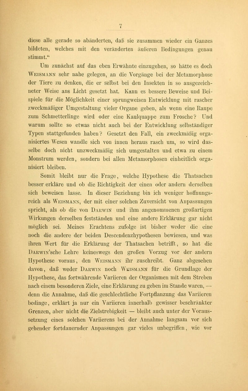 diese alle gerade so abänderten, daß sie zusammen wieder ein Ganzes bildeten, welches mit den veränderten äußeren Bedingungen genau stimmt. Um zunächst auf das eben Erwähnte einzugehen, so hätte es doch Weismann sehr nahe gelegen, an die Vorgänge bei der Metamorphose der Tiere zu denken, die er selbst bei den Insekten in so ausgezeich- neter Weise ans Licht gesetzt hat. Kann es bessere Beweise und Bei- spiele für die Möglichkeit einer sprungweisen Entwicklung mit rascher zweckmäßiger Umgestaltung vieler Organe geben, als wenn eine Raupe zum Schmetterlinge wird oder eine Kaulquappe zum Frosche? Und warum sollte so etwas nicht auch bei der Entwicklung selbständiger Typen stattgefunden haben? Gesetzt den Fall, ein zweckmäßig orga- nisiertes Wesen wandle sich von innen heraus rasch um, so wird das- selbe doch nicht unzweckmäßig sich umgestalten und etwa zu einem Monstrum werden, sondern bei allen Metamorphosen einheitlich orga- nisiert bleiben. Somit bleibt nur die Frage, welche Hypothese die Thatsachen besser erkläre und ob die Richtigkeit der einen oder andern derselben sich beweisen lasse. In dieser Beziehung bin ich weniger hoffnungs- reich als Weismann, der mit einer solchen Zuversicht von Anpassungen spricht, als ob die von Darwin und ihm angenommenen großartigen Wirkungen derselben festständen und eine andere Erklärung gar nicht möglich sei. Meines Erachtens zufolge ist bisher weder die eine noch die andere der beiden Descendenzhypothesen bewiesen, und was ihren Wert für die Erklärung der Thatsachen betrifft, so hat die DARwiN'sche Lehre keineswegs den großen Vorzug vor der andern Hypothese voraus, den Weismann ihr zuschreibt. Ganz abgesehen davon, daß weder Darwin noch Weismann für die Grundlage der Hypothese, das fortwährende Variieren der Organismen mit dem Streben nach einem besonderen Ziele, eine Erklärung zu geben im Stande waren, — denn die Annahme, daß die geschlechtliche Fortpflanzung das Variieren bedinge, erklärt ja nur ein Variieren innerhalb gewisser beschränkter Grenzen, aber nicht die Zielstrebigkeit — bleibt auch unter der Voraus- setzung eines solchen Variierens bei der Annahme langsam vor sich gehender fortdauernder Anpassungen gar vieles unbegriffen, wie vor