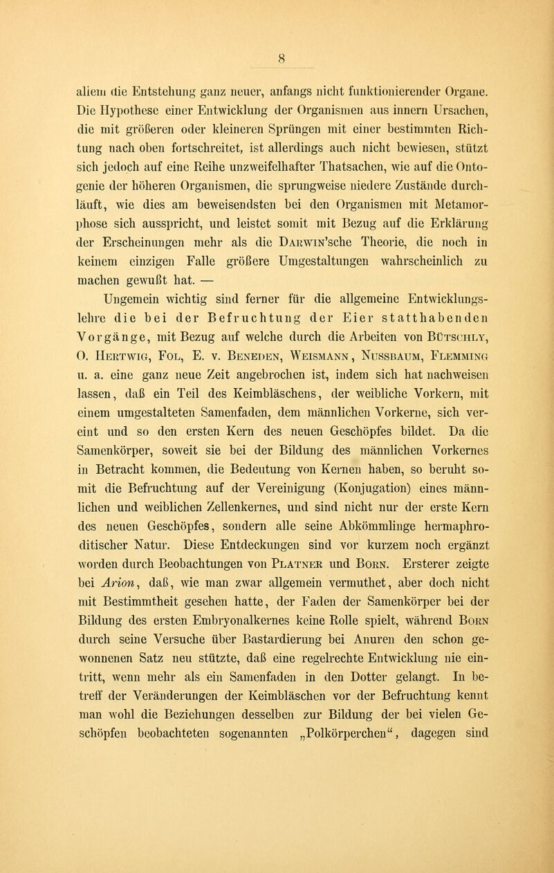 allem die Entstehung ganz neuer, anfangs nicht funktionierender Organe. Die Hypothese einer Entwicklung der Organismen aus innern Ursachen, die mit größeren oder kleineren Sprüngen mit einer bestimmten Rich- tung nach oben fortschreitet, ist allerdings auch nicht bewiesen, stützt sich jedoch auf eine Reihe unzweifelhafter Thatsachen, wie auf die Onto- genie der höheren Organismen, die sprungweise niedere Zustände durch- läuft, wie dies am beweisendsten bei den Organismen mit Metamor- phose sich ausspricht, und leistet somit mit Bezug auf die Erklärung der Erscheinungen mehr als die ÜARWiN'sche Theorie, die noch in keinem einzigen Falle größere Umgestaltungen wahrscheinlich zu machen gewußt hat. — Ungemein wichtig sind ferner für die allgemeine Entwicklungs- lehre die bei der Befruchtung der Eier statthabenden Vorgänge, mit Bezug auf welche durch die Arbeiten von Bütschly, O. Hertwig, Fol, E. v. Beneden, Weismann, Nussbaum, Flemming u. a. eine ganz neue Zeit angebrochen ist, indem sich hat nachweisen lassen, daß ein Teil des Keimbläschens, der weibliche Vorkern, mit einem umgestalteten Samenfaden, dem männlichen Vorkerne, sich ver- eint und so den ersten Kern des neuen Geschöpfes bildet. Da die Samenkörper, soweit sie bei der Bildung des männlichen Vorkernes in Betracht kommen, die Bedeutung von Kernen haben, so beruht so- mit die Befruchtung auf der Vereinigung (Konjugation) eines männ- lichen und weiblichen Zellenkernes, und sind nicht nur der erste Kern des neuen Geschöpfes, sondern alle seine Abkömmlinge hermaphro- ditischer Natur. Diese Entdeckungen sind vor kurzem noch ergänzt worden durch Beobachtungen von Platner und Born. Ersterer zeigte bei Arion, daß, wie man zwar allgemein vermuthet, aber doch nicht mit Bestimmtheit gesehen hatte, der Faden der Samenkörper bei der Bildung des ersten Embryonalkernes keine Rolle spielt, während Born durch seine Versuche über Bastardierung bei Anuren den schon ge- wonnenen Satz neu stützte, daß eine regelrechte Entwicklung nie ein- tritt, wenn mehr als ein Samenfaden in den Dotter gelangt. In be- treff der Veränderungen der Keimbläschen vor der Befruchtung kennt man wohl die Beziehungen desselben zur Bildung der bei vielen Ge- schöpfen beobachteten sogenannten „Polkörperchen, dagegen sind